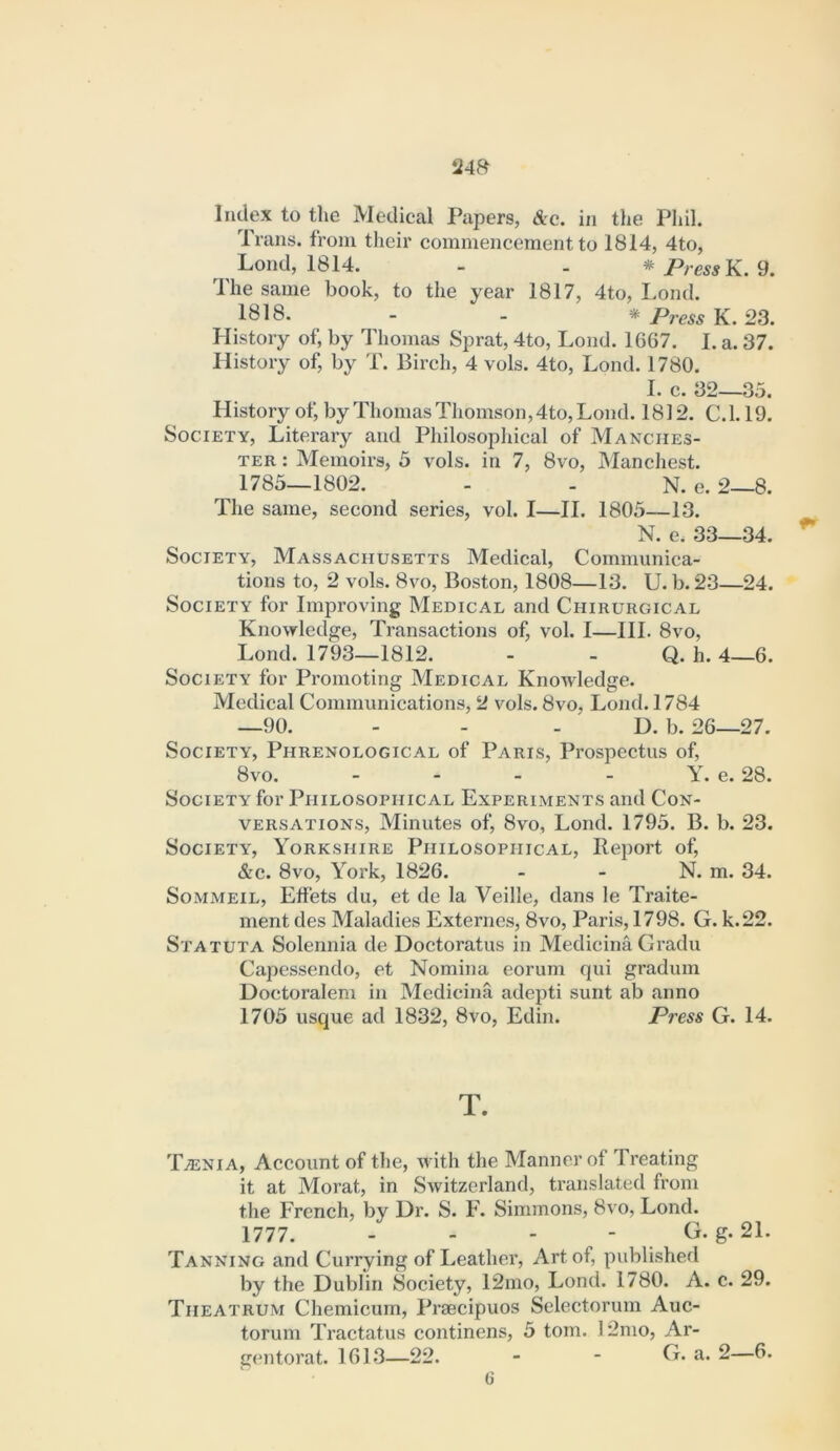 Index to tlie Medical Papers, Ac. in the Phil. Trans, from their commencement to 1814, 4to, ^ Lond, 1814. - . * Press}L. 9. The same book, to the year 1817, 4to, Lond. 1818. - - * Press K. 23. History of, by Thomas Sprat, 4to, Lond. 1667. I. a. 37. History of, by T. Birch, 4 vols. 4to, Lond. 1780. I. c. 32—35. History of, by Thomas Thomson, 4to, Lond. 1812. C.l. 19. Society, Literary and Philosopldcal of Manches- ter : Memoirs, 5 vols. in 7, 8vo, Manchest. 1785—1802. - - N. e. 2—8. The same, second series, vol. I—II. 1805—13. N. e. 33—34. Society, Massachusetts Medical, Communica- tions to, 2 vols. 8vo, Boston, 1808—13. U. b. 23—24. Society for Improving Medical and Chirurgical Knowledge, Transactions of, vol. I—III. 8vo, Lond. 1793—1812. - - Q. h. 4—6. Society for Promoting Medical Knowledge. Medical Communications, 2 vols. 8vo, Lond. 1784 —90. - - - D. b. 26—27. Society, Phrenological of Paris, Prospectus of, 8vo. - - - - Y. e. 28. Society for Philosophical Experiments and Con- versations, Minutes of, 8vo, Lond. 1795. B. b. 23. Society, Yorkshire Philosophical, Report of, Ac. 8vo, York, 1826. - - N. m. 34. SoMMEiL, Effets du, et de la Veille, dans le Traite- ment des Maladies Externes, 8vo, Paris, 1798. G. k.22. Statuta Solennia de Doctoratus in Medicina, Gradu Capessendo, et Nomina eorum qui gradum Doctoralem in Medicina adepti sunt ab anno 1705 usque ad 1832, 8vo, Edin. Press G. 14. T. T^nia, Account of the, with the Manner of Treating it at Morat, in Switzerland, translated from the French, by Dr. S. F. Simmons, 8vo, Lond. 1777. - - - - G. g. 21. Tanning and Currying of Leather, Art of, published by the Dublin Society, 12mo, Lond. 1780. A. c. 29. Theatrum Chemicurn, Praecipuos Selectorum Auc- toruni Tractatus continens, 5 tom. 12mo, Ar- gentorat. 1613—22. - - G. a. 2—6.