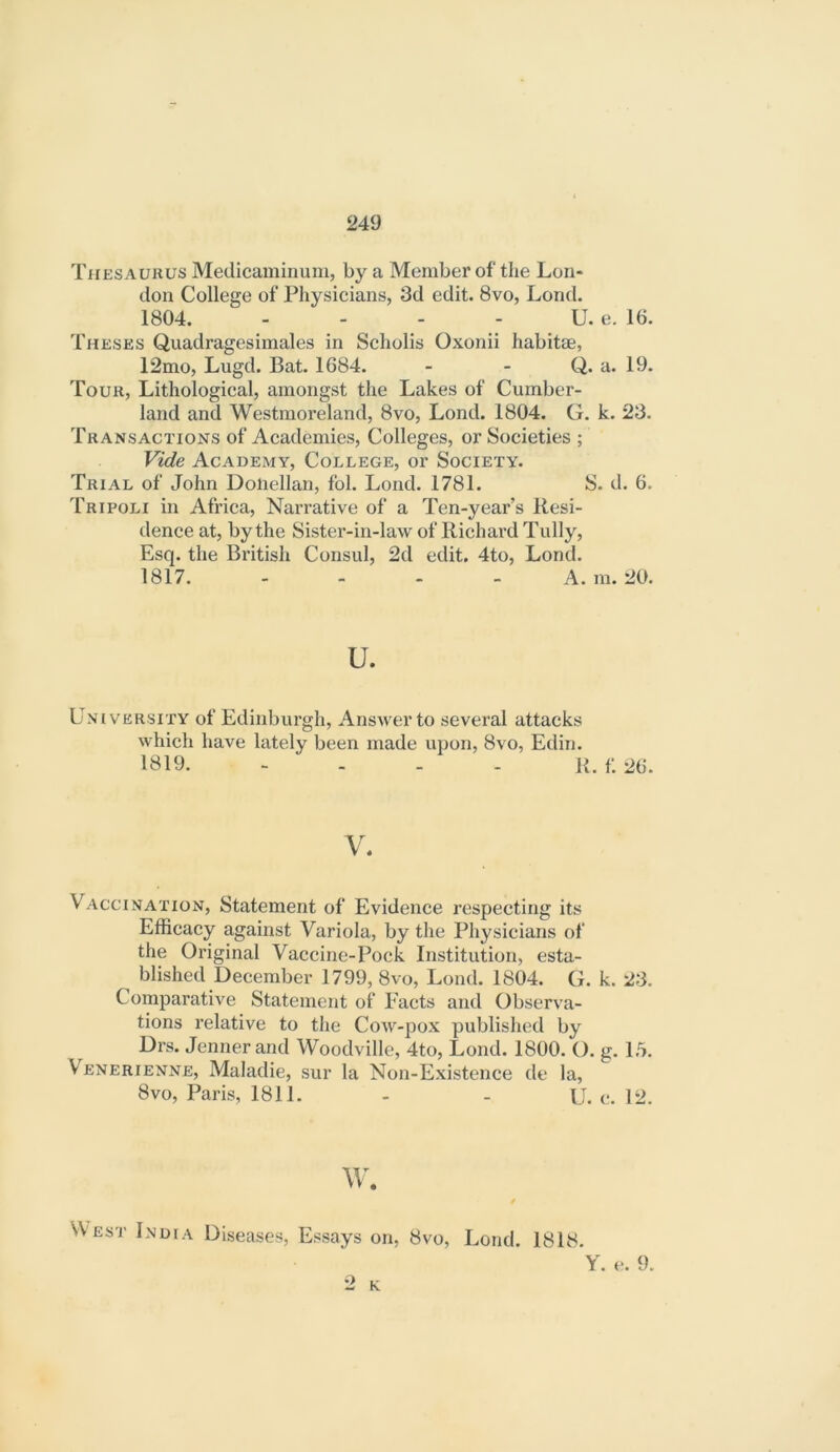 Thesaurus Medicaminuni, by a Member of the Lon- don College of Physicians, 3d edit. 8vo, Lond. 1804. - - - - U. e. 16. Theses Quadragesimales in Scholis Oxonii habitte, 12mo, Lugd. Bat. 1684. - - Q. a. 19. Tour, Lithological, amongst the Lakes of Cumber- land and Westmoi’eland, 8vo, Lond. 1804. G. k. 23. Transactions of Academies, Colleges, or Societies ; Vide Academy, College, or Society. Trial of John Doiiellan, fol. Lond. 1781. S. d. 6. Tripoli in Africa, Narrative of a Ten-year’s Resi- dence at, by the Sister-in-law of Richard Tully, Esq. the British Consul, 2d edit. 4to, Lond. 1817. - . . _ A. m. 20. u. University of Edinburgh, Answer to several attacks which have lately been made upon, 8vo, Edin. 1819. - . . . K. f: 26. V. Vaccination, Statement of Evidence respecting its Efficacy against Variola, by the Physicians of the Original Vaccine-Pock Institution, esta- ^ blished December 1799, 8vo, Lond. 1804. G. k. 23. Comparative Statement of Facts and Observa- tions relative to the Cow-pox published by Drs. Jenner and Woodville, 4to, Lond. 1800. O. g. 1,5. Venerienne, Maladie, sur la Non-Existence de la, 8vo, Paris, 1811. - - U. c. 12. w. West India Diseases, Essays on, 8vo, Lond. 1818. 2 K V. e. 9.