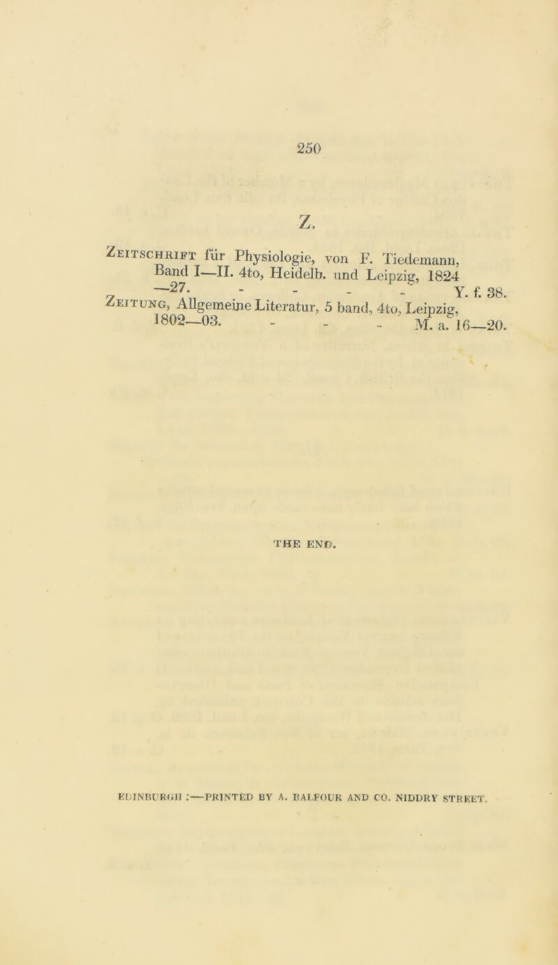 z. Zeitschrift fiir Physiologie, von F. Tiedemann, Band I—II. 4to, Heidelb. und Leipzig, 1824 —27. - _ . . Y. f; 3b. Zeitung, Allgemeine Litcratur, 5 band, 4to, Leipzig, 1802-03. - . . M a. 16-20. THE END. Kl;INBOR(in .*—PRINTED BY A. BALFOUR AND CO. NIDDRY STREET.