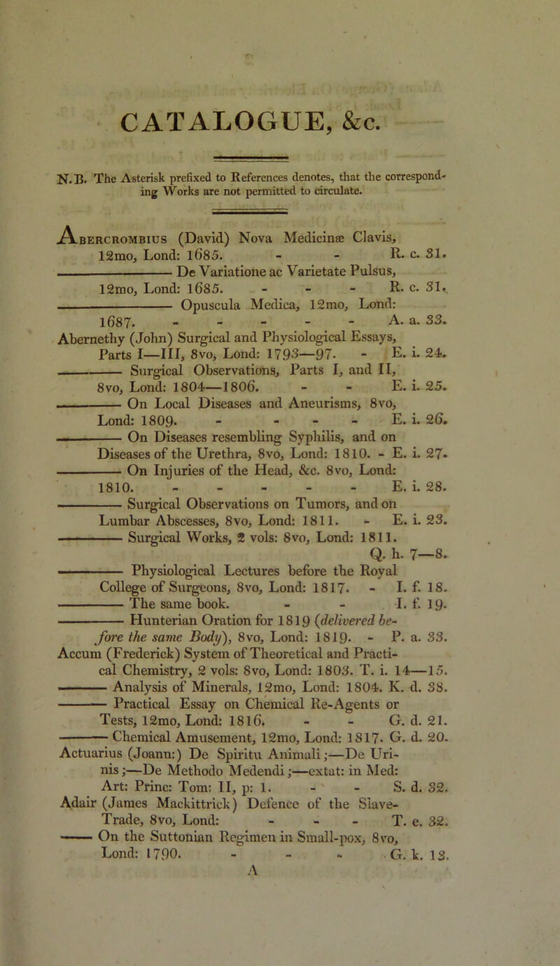 N.B. The Asterisk prefixed to References denotes, that the correspond- ing Works are not permitted to circulate. jAlbercrombius (David) Nova Medicine Clavis, 12mo, Lond: 1085. - - R. c. 31. De Variatione ac Varietate Pulsus, 12mo, Lond: 1685. - - - R. c. 31., — Opuscula Medica, 12mo, Lond: 1687. A. a. 33. Abernethy (John) Surgical and Physiological Essays, Parts I—III, 8vo, Lond: 1793—97- - E. i. 24. Surgical Observations, Parts I, and II, 8vo, Lond: 1804—1806. - - E. i. 25. — On Local Diseases and Aneurisms, 8vo, Lond: 1809* - - - - E. i. 26. — On Diseases resembling Syphilis, and on Diseases of the Urethra, 8vo, Lond: 1810. - E. i. 27* On Injuries of the Head, &c. 8vo, Lond: 1810. E. i. 28. Surgical Observations on Tumors, and on Lumbar Abscesses, 8vo, Lond: 1811. - E. i. 23. Surgical Works, 2 vols: 8vo, Lond: 1811. Q. h. 7—8. Physiological Lectures before the Royal College of Surgeons, 8vo, Lond: 1817. - I. f. 18. The same book. - - I. f. 19- Hunterian Oration for 1819 (delivered be- fore the same Body'), 8vo, Lond: 1819- - P. a. 33. Accum (Frederick) System of Theoretical and Practi- cal Chemistry, 2 vols: 8vo, Lond: 1803. T. i. 14—15. Analysis of Minerals, 12mo, Lond: 1804. K. d. 38. Practical Essay on Chemical Re-Agents or Tests, 12mo, Lond: 1816. - - G. d. 21. Chemical Amusement, 12mo, Lond: 1817- G. d. 20. Actuarius (Joann:) De Spiritu Animali;—De Uri- nis;—De Methodo Medendi;—extat: in Med: Art: Princ: Tom: II, p: 1. - - S. d. 32. Adair (James Mackittrick) Defence of the Slave- Trade, 8vo, Lond: - - - T. e. 32. On the Suttonian Regimen in Small-pox, 8vo, Lond: 1790. - - - G. k. IS. A