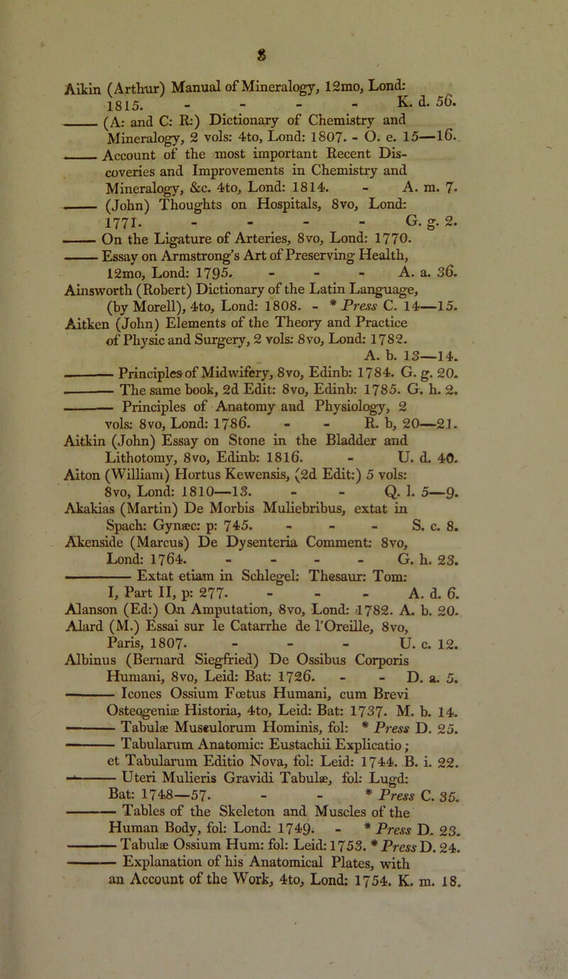 s Aikin (Arthur) Manual of Mineralogy, 12mo, Lond: 1815. . - - - K. d. 56. (A: and C: R:) Dictionary of Chemistry and Mineralogy, 2 vols: 4to, Lond: 1807. - O. e. 15—l6. - Account of the most important Recent Dis- coveries and Improvements in Chemistry and Mineralogy, &c. 4to, Lond: 1814. - A. m. 7- . (John) Thoughts on Hospitals, 8vo, Lond: 1771- - - - G. g. 2. On the Ligature of Arteries, 8vo, Lond: 1770. Essay on Armstrong’s Art of Preserving Health, 12mo, Lond: 1795. - - - A. a. 36. Ainsworth (Robert) Dictionary of the Latin Language, (by Morell), 4to, Lond: 1808. - * Press C. 14—15. Aitken (John) Elements of the Theory and Practice of Physic and Surgery, 2 vols: 8vo, Lond: 1782. A. b. 13—14. — Principles of Midwifery, 8vo, Edinb: 1784. G. g. 20. . — The same book, 2d Edit: 8vo, Edinb: 1785. G. h. 2. — Principles of Anatomy and Physiology, 2 vols: 8vo, Lond: 1786. - - R. b, 20—21. Aitkin (John) Essay on Stone in the Bladder and Lithotomy, 8vo, Edinb: 1816. - U. d. 40. Alton (William) Hortus Kewensis, (2d Edit:) 5 vols: 8 vo, Lond: 1810—13. - - Q. 1. 5—9- Akakias (Martin) De Morbis Muliebribus, extat in Spach: Gynsec: p: 745. - - - S. c. 8. Akenside (Marcus) De Dysenteria Comment: 8vo, Lond: 1764. - - - G. h. 23. Extat etiam in Schlegel: Thesaur: Tom: I, Part II, p: 277- - - - A. d. 6. Alanson (Ed:) On Amputation, 8vo, Lond: >1782. A. b. 20. Alard (M.) Essai sur le Catarrhe de l’Oreille, 8vo, Paris, 18 07. - - - U. c. 12. Albinus (Bernard Siegfried) De Ossibus Corporis Humani, 8vo, Leid: Bat: 1726. - - D. a. 5. ■ leones Ossium Foetus Humani, cum Brevi OsteogeniiE Historia, 4to, Leid: Bat: 1737. M. b. 14. Tabulae Museulorum Hominis, fol: * Press D. 25. Tabularum Anatomic: Eustachii Explicatio; et Tabularum Editio Nova, fol: Leid: 1744. B. i. 22. -1 Uteri Mulieris Gravidi Tabula, fol: Lugd: Bat: 1748—57- - - * Press C. 35. Tables of the Skeleton and Muscles of the Human Body, fol: Lond: 1749. - * Press D. 23. Tabulae Ossium Hum: fol: Leid: 1753. * Press D. 24. Explanation of his Anatomical Plates, with