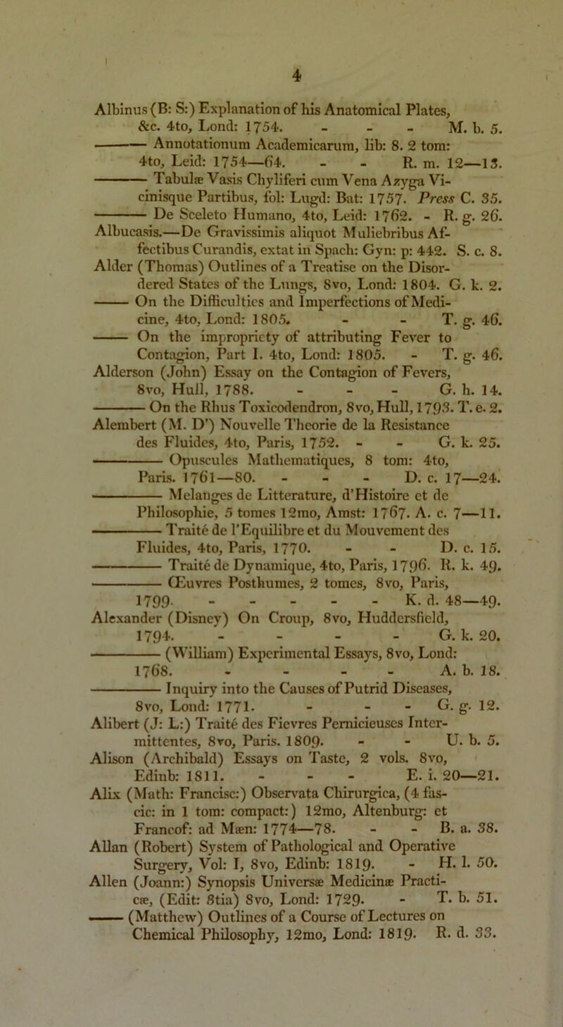 I 4 Albinus (B: S:) Explanation of his Anatomical Plates, &c. 4to, Lond: 1754. - - - M. b. 5. ■ Annotationum Academicarum, lib: 8. 2 tom: 4to, Leid: 1754—64. - - R. m. 12—13. Tabulre Vasis Chyliferi cum Vena Azyga Vi- cinisque Partibus, fol: Lugd: Bat: 1757. Press C. 35. De Sceleto Humano, 4to, Leid: 1762. - R. g. 26. Albucasis.—De Gravissimis aliquot Muliebribus Af- fectibus Curandis, extat in Spacli: Gyn: p: 442. S. c. 8. Alder (Thomas) Outlines of a Treatise on the Disor- dered States of the Lungs, 8vo, Lond: 1804. G. lc. 2. On the Difficulties and Imperfections of Medi- cine, 4to, Lond: 1805. - - T. g. 46. On the impropriety of attributing Fever to Contagion, Part I. 4to, Lond: 1805. - T. g. 46. Alderson (John) Essay on the Contagion of Fevers, 8vo, Hull, 1788. - G. h. 14. On the Rhus Toxicodendron, 8vo, Hull, 171)3. T. e. 2. Alembert (M. D’) Nouvelle Theorie de la Resistance des Fluides, 4to, Paris, 1752. - - G. k. 25. Opuscules Mathcmatiques, 8 tom: 4to, Paris. 1761—80. - D. c. 17—24. Melanges de Litterature, d’Histoire et de Philosophic, 5 tomes 12mo, Amst: 1767. A. c. 7—11. Traite de l’Equilibre et du Mouvement des Fluides, 4to, Paris, 1770. - - D. c. 15. Traite de Dynamique, 4to, Paris, 17 f)G. R. k. 49. CEuvres Posthumes, 2 tomes, 8vo, Paris, 1799- K. d. 48—49- Alexander (Disney) On Croup, 8vo, Huddersfield, 1794. - - - G. k. 20. (William) Experimental Essays, 8vo, Lond: 1768. - - - A. b. 18. Inquiry into the Causes of Putrid Diseases, 8vo, Lond: 177L - - - G. g. 12. Alibert (J: L:) Traite des Fievres Pemicieuses Inter- mittentes, 8vo, Paris. I8O9. - - U. b. 5. Alison (Archibald) Essays on Taste, 2 vols. 8vo, Edinb: 1811. - - - E. i. 20—21. Alix (Math: Francisc:) Observata Cliirurgica, (4 fas- cic: in 1 tom: compact:) 12mo, Altenburg: et Francof: ad Mam: 1774—78. - B. a. 38. Allan (Robert) System of Pathological and Operative Surgery, Vol: I, 8vo, Edinb: 1819- - H. 1. 50. Allen (Joann:) Synopsis Universes Mcdicinse Practi- ce, (Edit: Stia) 8vo, Lond: 1729* - T. b. 51. . (Matthew) Outlines of a Course of Lectures on Chemical Philosophy, 12mo, Lond: 1819- R- A- 33.