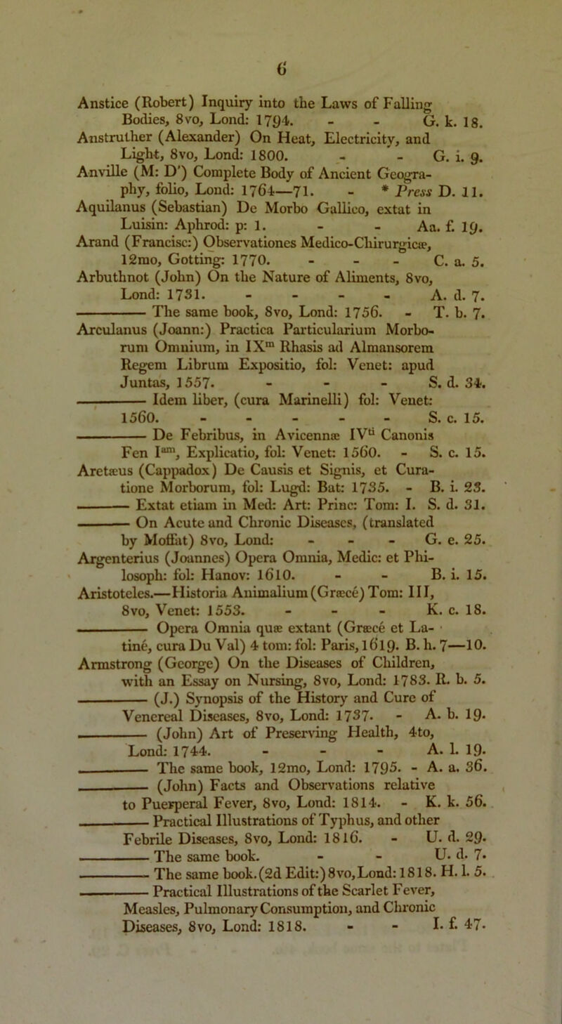 (> Anstice (Robert) Inquiry into the Laws of Falling Bodies, 8vo, Lond: 1794. - - G. k. 18. Anstruther (Alexander) On Heat, Electricity, and Light, 8vo, Lond: 1800. - ’ - G. i. 9. Anville (M: D’) Complete Body of Ancient Geogra- phy, folio, Lond: 1764—71. - * Press D. 11. Aquilanus (Sebastian) De Morbo Gallico, extat in Luisin: Aphrod: p: 1. - - Aa. f. 19. Arand (Francisc:) Observationes Medico-Cliirurgica?, 12mo, Getting: 1770. - - - C. a. 5. Arbuthnot (John) On the Nature of Aliments, 8vo, Lond: 1731. - - - A. d. 7. The same book, 8vo, Lond: 1756. - T. b. 7. Arculanus (Joann:) Practica Particularium Morbo- rum Omnium, in IXra Rhasis ad Almansorem Regem Librum Expositio, fol: Venet: apud Juntas, 1557. - - - S. d. 34. Idem liber, (cura Marinelli) fol: Venet: 1560. S. c. 15. De Febribus, in Avicenna: IVa Canonis Fen I™', Explicatio, fol: Venet: 1560. - S. c. 15. Aretfeus (Cappadox) De Causis et Signis, et Cura- tione Morborum, fol: Lugd: Bat: 1735. - B. i. 23. — Extat etiam in Med: Art: Princ: Tom: I. S. d. 31. On Acute and Chronic Diseases, (translated by Moffat) 8vo, Lond: - - G. e. 25. Argenterius (Joannes) Opera Omnia, Medic: et Phi- losoph: fol: Hanov: 1610. - - B. i. 15. Aristoteles.—Historia Animalium(Greece) Tom: III, 8vo, Venet: 1553. - - - K. c. 18. Opera Omnia qua: extant (Greece et La- tine, cura Du Val) 4 tom: fol: Paris, 1619. B. h. 7—10. Armstrong (George) On the Diseases of Children, with an Essay on Nursing, 8vo, Lond: 1783. R. b. 5. (J.) Synopsis of the History and Cure of Venereal Diseases, 8vo, Lond: 1737- - A. b. 19* (John) Art of Preserving Health, 4to, Lond: 1744. - - - A. 1. 19* ———— The same book, 12mo, Lond: 1795. - A. a. 36. — (John) Facts and Observations relative to Puerperal Fever, 8vo, Lond: 1814. - K. k. 56. Practical Illustrations of Typhus, and other Febrile Diseases, Svo, Lond: 1816. - U. d. 29- The same book. - - U. d. 7* The same book. (2d Edit:) 8vo,Lond: 1818. H. 1. 5. Practical Illustrations of the Scarlet Fever, Measles, Pulmonary Consumption, and Chronic Diseases, 8vo, Lond: 1818. - - I. f. 47-