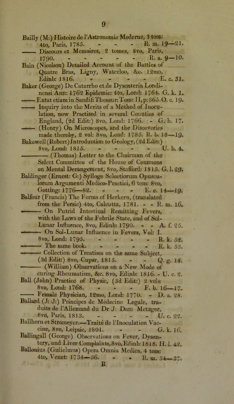 Bailly (M:) Histoire de l’Astronomie Modeme, 3 tom: 4lo, Paris, 1785. - - - R. m. 19—21. Discours et Memoires, 2 tomes, 8vo, Paris, 1790. R. a. 9—10. Bain (Nicolson) Detailed Account of the Battles of Quatre Bras, Ligny, Waterloo, &c. 12mo, Edinb: 1816. - - - - E. c. 31. Baker (George) De Catarrho et de Dysenteria Londi- nensi Ann: 1762 Epidemic: 4to, Lond: 1764. G. k. 1. Extatetiamin Sandif:Thesaur:Tom: 11, p: 365.0. c. 19* Inquiry into the Merits of a Method of Inocu- lation, now Practised in several Counties of England, (2d Edit:) 8vo, Lond: 1766. - G. h. 17. —- (Henry) On Microscopes, and the Discoveries made thereby, 2 vol: 8vo, Lond: 1785. R. b. 18—1Q. Bakewell (Robert) Introduction to Geology, (2dEdit:) 8vo, Lond: 1815. - - - - U. b. 4. — (Thomas) Letter to the Chairman of the Select Committee of the House of Commons on Mental Derangement, 8vo, Stafford: 1815. G. 1. 29. Baldinger (Ernest: G:) Sylloge Selectiorum Opuscu- lorum Argument! Medico-Practici, 6 tom: 8vo, Gotting: 1776—82. - - - E. e. 14—ig. Balfour (Francis) The Forms of Herkern, (translated from the Persic) 4to, Calcutta, 1781. - - R. m. l6. —- On Putrid Intestinal Remitting Fevers, with the Laws of the Febrile State, and of Sol- Lunar Influence, 8vo, Edinb: 1790* - - A. f. 25. On Sol-Lunar Influence in Fevers, Vol: I. 8vo, Lond: 1795 R. k. 52. ■ The same book. - - - - R. k. 53. —- ■ Collection of Treatises on the same Subject, (3d Edit:) 8vo, Cupar, 1815. - - Q. g. 18. (William) Observations on a New Mode of curing Rheumatism, &c. 8vo, Edinb: 1816. - U. c. 2. Ball (John) Practice of Physic, (3d Edit:) 2 vols: 8vo, Lond: 1768. - - - F. b. l6—17. Female Physician, 12mo, Lond: 1770. - D. a. 28. Ballard (J: J:) Principes de Medecine Legale, tra- duits de l’Allemand du Dr J: Dan: Metzger, 8vo, Paris, 1813. - U. c. 22. Ballhorn et Stromeyer.—Traite de l’lnoculation Vac- cine, 8vo, Leipsic, 1801. - - G. k. 16. Ballingall (George) Observations on Fever, Dysen- tery, and Liver Complaints, 8vo,Edinb: 1818. II. 1. 42. Balloriius (Gulielmus) Opera Omnia Medica, 4 tom: 4to, Venet: 1734—36. - - R, m. 34—37. B