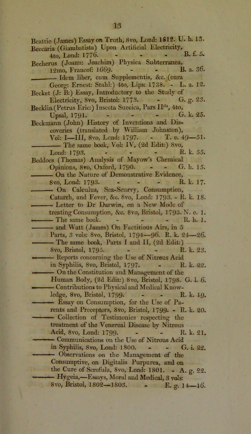 Beattie (James) Essay on Truth, 8vo, Lon<3: 1812. U. b. 13. Beccaria (Giambatista) Upon Artificial Electricity, 4to, Lond: 1776. - - - B. f. 5. Becberus (Joann: Joachim) Physica Subterranea, 12mo, Francof: 166’9- - - B. a. 36. Idem liber, cum Supplementis, &c. (cura Georg: Ernest: Stahl:) 4to, Lips: 1738. - L. a. 12. Becket (J: B:) Essay, Introductory to the Study of Electricity, 8vo, Bristol: 1773. - G. g. 23. Becklin (Petrus Eric:) Insecta Suecica, Pars IIda, 4to, Upsal, 1791. - - ■ G. k. 25. Beckmann (John) History of Inventions and Dis- coveries (translated by William Johnston), Vol: I—III, 8vo, Lond: 1797- - T. e. 49—51. The same book, Vol: IV, (2d Edit:) 8vo, Lond: 1793. - - - R. k. 55. Beddoes (Thomas) Analysis of Mayow’s Chemical Opinions, Svo, Oxford, 1796- - - G. h. 15. , . ■ ■■ On the Nature of Demonstrative Evidence, 8 vo, Lond: 1793. - - - R. k. 17. On Calculus, Sea-Scurvy, Consumption, Catarrh, and Fever, &c. Svo, Lond: 1793. - R. k. 18. Letter to Dr Darwin, on a New Mode of treating Consumption, &c. Svo, Bristol, 1793. N. e. I. ■ ■ The same book. - - R. li. 1. ■ and Watt (James) On Factitious Airs, in 5 Parts, 3 vols: Svo, Bristol, 1794—96. R. k. 24—26. ■ 1 ■ The same book, Parts I and II, (2d Edit:) 8vo, Bristol, 1795. - - R. k. 23. — - Reports concerning the Use of Nitrous Acid in Syphilis, 8vo, Bristol, 1797. - R. k. 22. »— On the Constitution and Management of the Human Body, (2d Edit:) 8vo, Bristol, 1798. G. 1. 6. — ■ Contributions to Physical and Medical Know- ledge, Svo, Bristol, 1799- - - R. k. 19. Essay on Consumption, for the Use of Pa- rents and Preceptors, Svo, Bristol, 1799- - R. k. 20. Collection of Testimonies respecting the treatment of the Venereal Disease by Nitrous Acid, 8vo, Lond: 1799* - - R. k. 21. Communications on the Use of Nitrous Acid in Syphilis, 8vo, Lond: 1800. - - G. i. 22. — Observations on the Management of the Consumptive, on Digitalis Purpurea, and on the Cure of Scrofula, 8vo, Lond: 1801. - A. g. 22. • Hygeia,—Essays, Moral and Medical, 3 vols: 8vo, Bristol, 1802—1803. - E. g. 14—16.