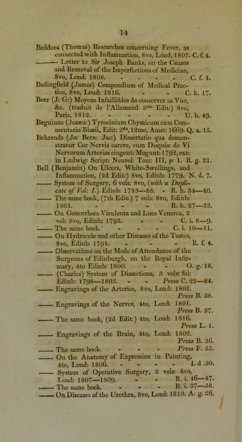 Beddoes (Thomas) Researches concerning Fever, as connected with Inflammation, 8vo, Lond, 1807. C. f. 4. — Letter to Sir Joseph Banks, on the Causes and Removal of the Imperfections of Medicine, 8vo, Lond: 1808. - - - - C. f. 4. Bedingfield (James) Compendium of Medical Prac- tice, 8vo, Lond: 1816. - - C. k. 17. Beer (J: G:) Moyens Infaillibles de conserver sa Vue, &c. (traduit de l’Allemand 5ine Edit:) 8vo, Paris, 1812 U. b. 49. Beguinus (Joann:) Tyrocinium Chymicum cum Com- mentario Blasii, Edit: 2<la, 12mo, Amst: 1669. Q. a. 15. Behrends (Jo: Bern: Jac:) Dissertatio qua demon- stratur Cor Nervis carere, cum Disquis: de Vi Nervorum Arterias cingent: Mogunt: 1792, ext: in Ludwig: Script: Neurol: Tom: III, p: 1. R. g. 21. Bell (Benjamin) On Ulcers, White-Swellings, and Inflammation, (2d Edit:) 8vo, Edinb: 1779- N. d. 7. System of Surgery, 6 vols: 8vo, (with a Dupli- cate of Vol: /.) Edinb: 1783—88. - R. li. 34—40. The same book, (7th Edit:) 7 vols: 8vo, Edinb: 1801. - - - R. h. 27—33. On Gonorrhoea Virulenta and Lues Venerea, 2 vok 8vo, Edinb: 1793. - - C. i. 8—9> The same book.' - - - C. i. 10—11. On Hydrocele and other Diseases of the Testes, 8vo, Edinb: 1794- - - - R. f. 4. - Observations on the Mode of Attendance of the Surgeons of Edinburgh, on the Royal Infir- mary, 4to Edinb: 1800. - - O. g. 18. ... — (Charles) System of Dissections, 3 vols: fol: Edinb: 1798—1803. - - Press C. 22—24. Engravings of the Arteries, 8vo, Lond: 1801. Press B. 38. EnOTavinjrs of the Nerves, 4to, Lond: 1801. Press B. 37. The same book, (2d Edit:) 4to, Lond: 1816. Press L. 1. Engravings of the Brain, 4to, Lond: 1802. Press B. 36. The same book. - Press F. 35. On the Anatomy of Expression in Painting, 4to, Lond: 1806. - - - - I- d .30. System of Operative Surgery, 2 vols: Svo, Lond: 1807—1809- - - R- j- 46—47. The same book. - - - R. i- 37 38. On Diseases of the Urethra, Svo, Lond: 1810. A. g. 26.