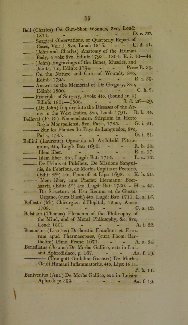 Bell (Charles) On Gun-Shot Wounds, Svo, Lond: l8l4. - - - - D. c. oO. Surgical Observations, or Quarterly Report of Cases, Vol: I, Svo, Lond: 1816. - - U. d. 41. . (John and Charles) Anatomy of the Human Body, 4 vols: Svo, Edinb: 1793—1804. R. i. 40—44. (John) Engravings of the Bones, Muscles, and Joints, 4to, Edinb: 1794. - - Press B. 39- On the Nature and Cure of Wounds, 8vo, Edinb: 1795. - - - R* i- 39- Answer to the Memorial of Dr Gregory, 8vo, Edinb: 1800. - - - C. h. 2. Principles of Surgery, 3 vols: 4to, (bound in 4) Edinb: 1801—1808. - - I-d. 26-29- (Dr John) Inquiry into the Diseases of the Ar- my in the West Indies, 8vo, Lond: 1791- R- h. 34. Belleval (P: R:) Nomenclatura Stirpium in Horto Regio Monspeliensi, 8vo, Paris, 1785. - G. i. 21. — Sur les Plantes du Pays de Languedoc, Svo, Paris, 1785. - - - G. i. 21. Bellini (Laurent:) Opuscula ad Archibald Pitcar- nium, 4to, Lugd: Bat: 1696. - - R. b. 20. Idem liber. - - - R. a. 37- Idem liber, 4to, Lugd: Bat: 1714. - L. a. 13. De Urinis et Pulsibus, De Missione Sangui- nis, de Febribus, de Morbis Capitis et Pectoris, (Edit: 2da) 4to, Francof: et Lips: 1698. - K. b. 20. Idem liber, cum Prsefat: Hermann: Boer- haavii, (Edit: 5ta) 4to, Lugd: Bat: 1730. - H. a. 43. De Structura et Usu Renum et de Gustus Organo, (cura Blasii) 4to, Lugd: Bat: 1711. L. a. 13. Belloste (M;) Chirurgien d’Hopital, 12mo, Amst: 1708. - - C. a. 12. Belsham (Thomas) Elements of the Philosophy of the Mind, and of Moral Philosophy, &c. 8vo, Lond: 1801. A. i. 32. Benancius (Lissetus) Declaratio Fraudum et Erro- rum apud Pharmacopaeos, (cura Thom: Bar- tholin:) 12mo, Franc: 1671. - - A. a. S4. Benedictus (Joann:) De Morbo Gallico, ext: in Lui- sini Aphrodisiaco, p: 167- - - Aa. f. 19. (Traugott Guilelm: Gustav:) De Morbis Oculi Humani Inflammatoriis, 4to, Lips: 1811. P. b. 11. Benivenius (Ant:) De Morbo Gallico, ext: in Luisini Aphrod: p: 399- Aa. f. 19.