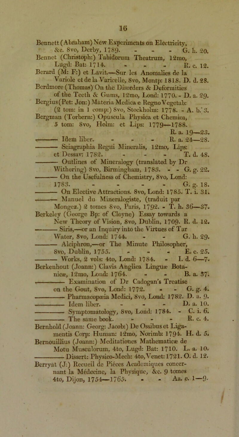 1G Bennett (Abraham) New Experiments on Electricity, &c. 8vo, Derby, 1789- - - G. li. 20. Bennet (Christoph:) Tabidorum Theatrum, 12mo, Lugd: Bat: 1714. - - - R. c. 12. Berard (M: F:) et Lavit.—Snr les Anomalies de la Variole et de la Varicelle, 8vo, Montp: 1818. D. d. 28. Berdmore (Thomas) On the Disorders & Deformities of the Teeth & Gums, 12mo, I.ond: 1770. - D. a. 29. Bergius(Pet: Jon:) Materia Medica e Regno Vegctab: (2 tom: in 1 comp:) 8vo, Stockholm: 1778. - A. b.'3. Bergman (Torbern:) Opuscula Physica et Chemica, 5 tom: 8vo, Holm: et Lips: 1779—1788. R. a. 19—23. Idem liber. - - - R. a. 24—28. Sciagraphia Regni Mineralis, 12mo, Lips: et Dessav: 1782. - - - T. d. 48. Outlines of Mineralogy (translated by Dr Withering) 8vo, Birmingham, 1783. - - G. g. 22. On the Usefulness of Chemistry, 8vo, Lond: 1783. - - - G. g. 18. On Elective Attractions. 8vo, Lond: 1785. T. i. 31. — Manuel du Mineralogiste, (traduit par Mongez.) 2 tomes 8vo, Paris, 1792. - T. li. 36—37. Berkeley (George Bp: of Cloyne) Essay towards a New Theory of Vision, 8vo, Dublin, 1709- R. d. 12. Siris,—or an Inquiry into the Virtues of Tar Water, 8vo, Lond: 1744. G. li. 29* Alciphron,—or The Minute Philosopher, 8vo, Dublin, 1755. - E. e. 25. Works, 2 vols: 4to, Lond: 1784. - I. d. 6—7- Berkenhout (Joann:) Claris Anglica Lingua? Bota- nic®, 12mo, Loud: 1764. - - B. a. 37. Examination of Dr Cadogan’s Treatise on the Gout, 8vo, Lond: 1772. - - G. g. 4. Pharmacopoeia Medici, 8vo, Loud: 1782. D. a. 9- Idem liber. - - - D. a. 10. Symptomatology, 8vo, Lond: 1784. - C. i. 6. The same book. - - - R. c. 4. Bernliold (Joann: Georg: Jacob:) De Ossibuset Liga- mentis Corp: Human: 12mo, Norimb: 1794. H. d. 5. Bernouillius (Joann:) Meditationes Mathematic® de Motu Musculorum, 4to, Lugd: Bat: 1710. L. a. 10. Dissert: Phvsico-Mech: 4to,Venet: 1721. O. d. 12. Bcrryat (J:) Recueil de Pieces Aeademiques concer- nant la Medecine, la Physique, &c. 9 tomes 4to, Dijon, 1754—1765. - - Aa. e. 1—9• J i