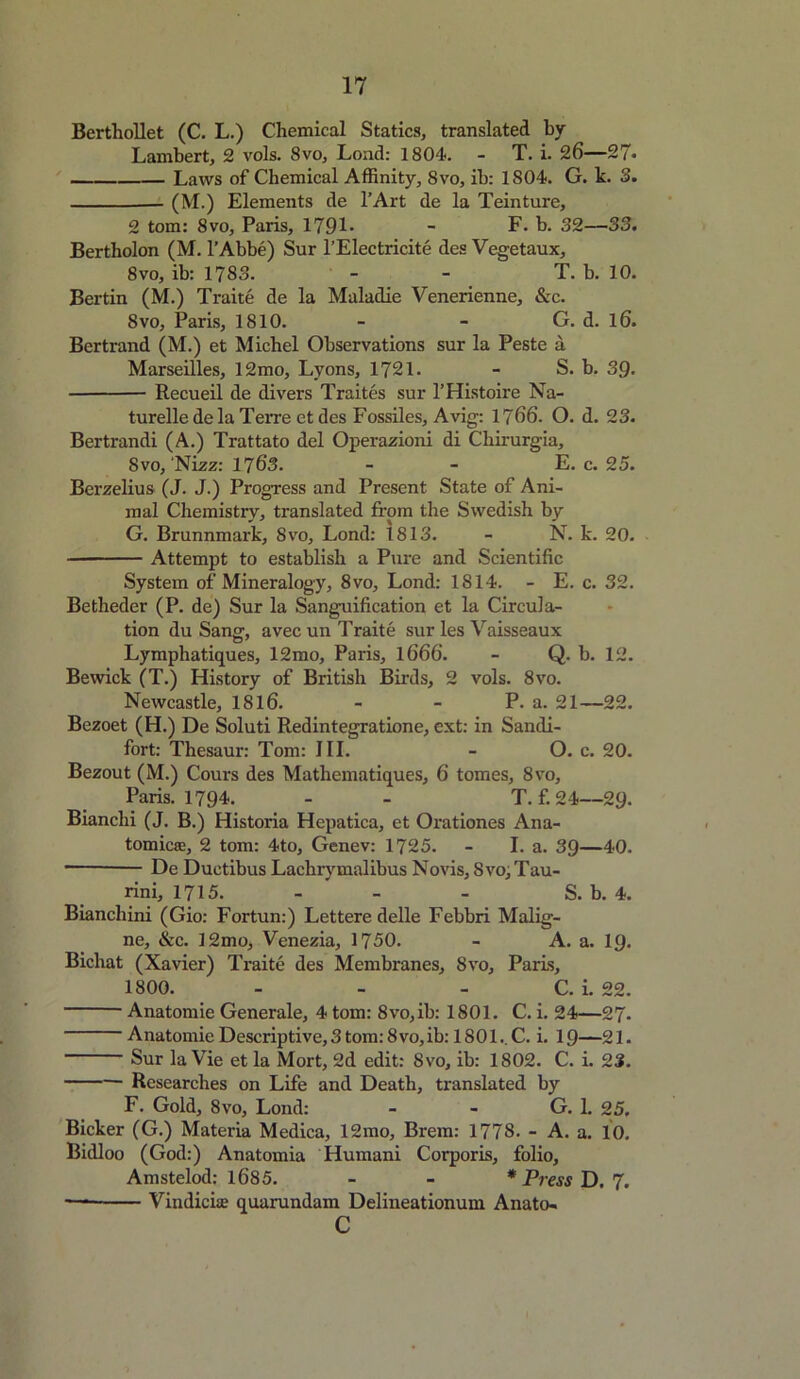 BerthoUet (C. L.) Chemical Statics, translated by Lambert, 2 vols. 8vo, Load: 1804. - T. i. 26—27* Laws of Chemical Affinity, 8vo, ib: 1804. G. k. 3. (M.) Elements de l’Art de la Teinture, 2 tom: 8vo, Paris, 1791* - F. b. 32—33. Bertholon (M. l’Abbe) Sur l’Electricite des Vegetaux, 8vo, ib: 1783. - - T. b. 10. Bertin (M.) Traite de la Maladie Venerienne, &c. 8vo, Paris, 1810. - - G. d. l6. Bertrand (M.) et Michel Observations sur la Peste a Marseilles, 12mo, Lyons, 1721. - S. b. 3Q. Recueil de divers Traites sur l’Histoire Na- turelle de la Terre et des Fossiles, Avig: 1766. O. d. 23. Bertrandi (A.) Trattato del Operazioni di Chirurgia, 8 vo, 'Nizz: 1763. - - E. c. 25. Berzelius (J. J.) Progress and Present State of Ani- mal Chemistry, translated from the Swedish by G. Brunnmark, Svo, Lond: 1813. - N. k. 20. Attempt to establish a Pure and Scientific System of Mineralogy, 8vo, Lond: 1814. - E. c. 32. Betheder (P. de) Sur la Sanguification et la Circula- tion du Sang, avecun Traite sur les Vaisseaux Lymphatiques, 12mo, Paris, 1666. - Q. b. 12. Bewick (T.) History of British Birds, 2 vols. 8vo. Newcastle, 1816. - - P. a. 21—22. Bezoet (H.) De Soluti Redintegratione, ext: in Sandi- fort: Thesaur: Tom: III. - O. c. 20. Bezout (M.) Cours des Mathematiques, 6 tomes, 8vo, Paris. 1794. - - T. f. 24—29. Bianclii (J. B.) Historia Hepatica, et Orationes Ana- tomic®, 2 tom: 4to, Genev: 1725. - I. a. 39—40. De Duetibus Lachrymalibus Novis, Svo;Tau- rini, 1715. - - - S. b. 4. Bianchini (Gio: Fortun:) Lettere delle Febbri Malig- ne, &c. 12mo, Venezia, 1750. - A. a. 19. Bichat (Xavier) Traite des Membranes, Svo, Paris, 1800. - - - C. i. 22. Anatomie Generale, 4 tom: 8vo,ib: 1801. C. i. 24—27. Anatomie Descriptive,3tom:8vo,ib: 1801..C. i. 19—21. Sur la Vie et la Mort, 2d edit: Svo, ib: 1802. C. i. 23. Researches on Life and Death, translated by F. Gold, 8vo, Lond: - - G. 1. 25. Bicker (G.) Materia Medica, 12mo, Brem: 1778. - A. a. 10. Bidloo (God:) Anatomia Humani Corporis, folio, Amstelod: 1685. - - * Press D. 7. — Vindicate quarundam Delineationum Anato- c