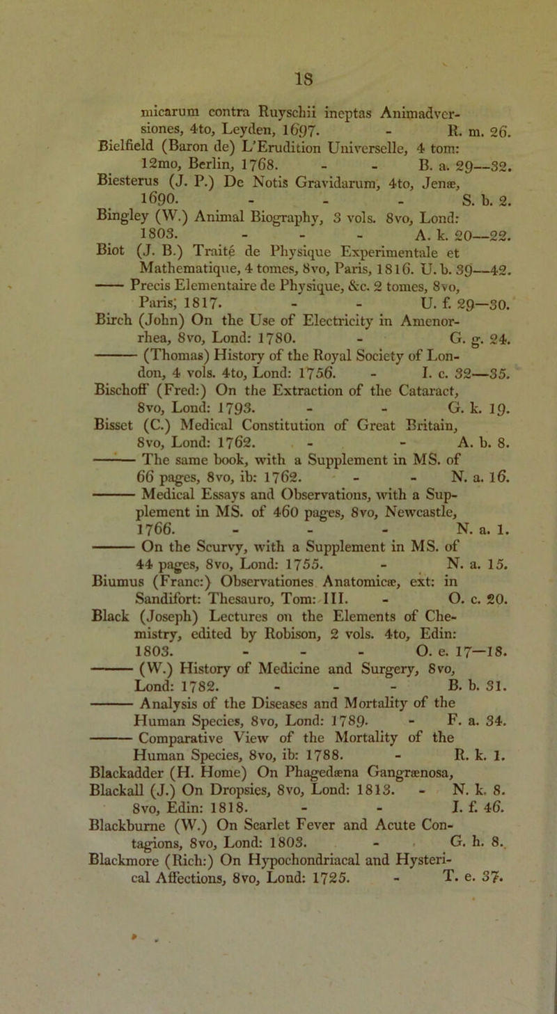 micarum contra Rnyschii incptas Animadvcr- siones, 4to, Leyclen, 16'()7- - 11. m. 26. Bielfield (Baron de) L’Erudirion Universelle, 4 tom: 12mo, Berlin, 1768. - - B. a. 29—32. Biesterus (J. P.) De Notis Gravidarum, 4to, Jen®, 1690. - - - S. b. 2. Bingley (W.) Animal Biography, 3 vols. 8vo, Lond: 1803. - - A. k. 20—22. Biot (J. B.) Traite de Physique Experimentale et Mathematique, 4 tomes, 8vo, Paris, 1S16. U. h. 39—42. Precis Elementaire de Physique, &c. 2 tomes, 8vo, Paris; 1817- -' - U.f. 29-30. Birch (John) On the Use of Electricity in Amenor- rhea, 8vo, Lond: 1780. - G. g. 24. (Thomas) History of the Royal Society of Lon- don, 4 vols. 4to, Lond: 1756. - I. c. 32—35. Bischoff (Fred:) On the Extraction of the Cataract, 8vo, Lond: 1793. - - G. k. 19. Bisset (C.) Medical Constitution of Great Britain, 8vo, Lond: 1762. - - A. h. 8. The same hook, with a Supplement in MS. of 66 pages, 8vo, ib: 1762. - - N. a. l6. Medical Essays and Observations, with a Sup- plement in MS. of 460 pages, 8vo, Newcastle, 1766. - - - N. a. 1. On the Scurvy, with a Supplement in MS. of 44 pages, 8vo, Lond: 1755. - N. a. 15. Biumus (Franc:) Observationes Anatomic®, ext: in Sandifort: Thesauro, Tom: III. - O. c. 20. Black (Joseph) Lectures on the Elements of Che- mistry, edited by Robison, 2 vols. 4to, Edin: 1803. - - - O. e. 17—18. (VV.) History of Medicine and Surgery, Svo, Lond: 1782. - - - B. b. 31. Analysis of the Diseases and Mortality of the Human Species, 8vo, Lond: 1789- - F. a. 34. Comparative View of the Mortality of the Human Species, 8vo, ib: 1788. - R. k. 1. Blackadder (H. Home) On Phagedsena Gangracnosa, Blackall (J.) On Dropsies, 8vo, Lond: 1813. - N. k. 8. 8vo, Edin: 1818. - - I. f. 46. Blackbume (W.) On Scarlet Fever and Acute Con- tagions, 8vo, Lond: 1803. - G. h. 8. Blackmore (Rich:) On Hypochondriacal and Hysteri-