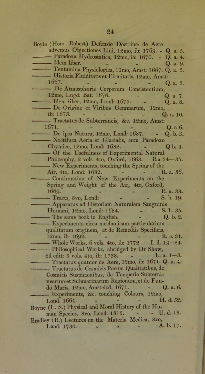 Boyle (Hon: Robert) Defensio Doctrinae de Aere ad versus Objectiones Lini, 12mo, ib: 1769- - Q- a. 3. _ Paradoxa Hydrostatica, 12mo, ib: 1670. - Q. a. 4. Idem liber. - - Q. a. p. Tentamina Physiologica, 12mo, Amst: 1667- Q- a. 5. ■ Historia Fluiditatis et Firmitatis, 12mo, Amst: 1667. - - - Q. a. 5. De Atmosphoeris Corporum Consistentium, 12mo, Lugd: Bat: 1676. - Q. a. 7. Idem liber, 12mo, Lond: 1673. - Q. a. 8. De Origine et Viribus Gemmarum, 12mo, ib: 1673. - - - Q. a. 10. Tractatus de Subterraneis, &c. 12mo, Amst: 1671. - - Q. a 6. De ipsa Natura, 12mo, Lond: 1687- - Q. b. 3. Noctiluca Aeria et Glacialis, cum Paradoxo Chvmico, 12mo, Lond: 16'82. - Q b. 4. Of the Usefulness of Experimental Natural Philosophy, 2 vols. 4to, Oxford, 1663. It a 34—35. New Experiments, touching the Spring of the Air, 4to, Lond: 1682. - - R. a. 36. — Continuation of New Experiments on the Spring and Weight of the Air, 4to, Oxford, 16’6’p. - - R. a. 38. Tracts, 8vo, Lond: - - S. b. 19- Apparatus ad Historiam Naturalem Sanguinis Humani, 12mo, Lond: 1684. - S. b. 35. The same book in English. - Q. b. 2. Experimenta circa mechanicam particularium qualitatum originem, et de Remediis Specificis, 12mo, ib: 1692. - - R. c. 31. Whole Works, 6 vols. 4to, ib: 1772. I. d. 19—24. Philosophical Works, abridged by Dr Shaw, 2d edit: 3 vols. 4to, ib: 1738. - L. a. 1—3. — Tractatus quatuor de Aere, 12mo, ib: 1671. Q. a. 4. Tractatus de Cosmicis Rerum Qualitatibus, de Cosmicis Suspicionibus, de Temperie Subterra- nearum et Submarinarum Regionum,et de Fun- do Maris, 12mo, Amstelod, 1671. - Q. a. 6. Experiments, &c. touching Colours, 12mo, Lond. 1664. ... H. d. 52. Boyne (L. S.) Physical and Moral History of the Hu- man Species, 8vo, Lond: 1815. - - U. d. 18. Bradley (R.) Lectures on the Materia Medica, 8vo, Lond: 1730. - A. b. 17.