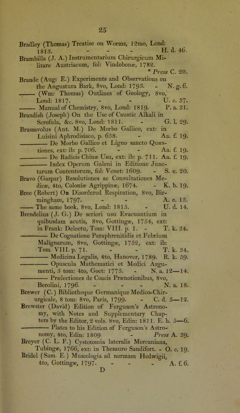 Bradley (Thomas) Treatise on Worms, 12mo, Lond: 1813. - H. d. 46. Brambilla (J. A.) Instrumentarium Chirurgicum Mi- litare Austriacum, fol: Vindobonae, 1782. * Press C. 20. Brande (Aug: E.) Experiments and Observations on the Angustura Bark, 8vo, Lond: 1793. - N. g. 6. (Wm: Thomas) Outlines of Geology, 8vo, Lond: 1817. - - U. c. 37. Manual of Chemistry, 8vo, Lond: 1819- P. a. 31. Brandish (Joseph) On the Use of Caustic Alkali in Scrofula, &c. 8vo, Lond: 1811. - G. 1. 29* Brassavolus (Ant. M.) De Morbo Gallico, ext: in Luisini Aphrodisiaco, p. 658. - Aa. f. 19- De Morbo Gallico et Ligno sancto Quaes- tiones, ext: ib: p. 706. - - Aa. f. 19. De Radicis Chinan Usu, ext: ib: p. 71 L Aa. f. 19. Index Operum Galeni in Edition Junc- tarum Contentorum, fol: Venet: 1609- - S. e. 20. Bravo (Gaspar) Resolutions ac Consultationes Me- diae, 4to, Colonise Agrippinse, 1674. - K. b. 19. Bree (Robert) On Disordered Respiration, 8vo, Bir- mingham, 1797- - - A. e. 13. —— The same book, 8vo, Lond: 1815. - U. d. 14. Brendelius (J. G.) De seriori usu Evacuantium in quibusdam acutis, 8vo, Gottingse, 1754, ext: in Frank: Delectu, Tom: VIII. p. 1. - T. k. 34. ————— De Cognatione Paraphrenitidis et Febrium Malignarum, 8vo, Gottingae, 1752, ext: ib: Tom. VIII. p. 71. - - T. k. 34. Medicina Legalis, 4to, Hanover, 1789- R- k. 59- Opuscula Mathematici et Medici Argu- ment^ 3 tom: 4to, Goet: 1775. - N. a. 12—14. Preelections de Coacis Praenotionibus, 8vo, Berolini, 1796- - - - N. a. 18. Brewer (C.) Bibliotheque Germanique Medico-Chir- urgicale, 8 tom: 8vo, Paris, 1799- - C. d. 5—12. Brewster (David) Edition of Ferguson’s Astrono- my, with Notes and Supplementary Chap- ters by the Editor, 2 vols. 8vo, Edin: 1811. E. h. 5—6. Plates to his Edition of Ferguson’s Astro- nomy, 4to, Edin: 1809 - Press A. 39. Breyer (C. L. F.) Cystotomia lateralis Morcaniana, Tubingae, 1766, ext: in Thesauro Sandifort. - O. c. 19. Bridel (Sam. E.) Muscologia ad normam Hedvvigii, 4-to, Gottingae, 1797. - - . A. f. 6. D