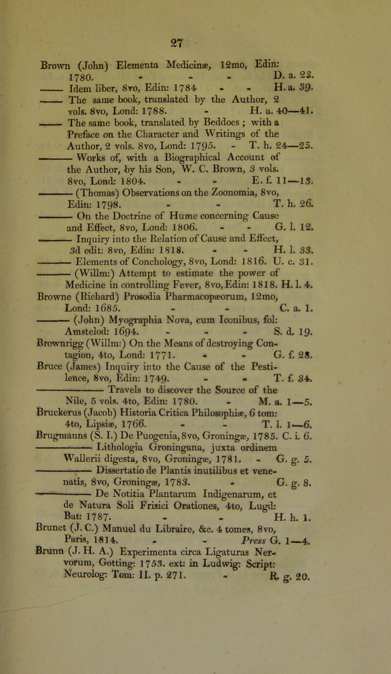 Brown (John) Elementa Medicinse, 12mo, Edin: 1780. - - - D. a. 23. Idem liber, 8ro, Edin: 1784- - - H. a. 39- The same book, translated by the Author, 2 vols. 8vo, Lond: 1788. - H. a. 40—41. The same book, translated by Beddoes ; with a Preface on the Character and Writings of the Author, 2 vols. 8vo, Lond: 1795. - T. h. 24—25. Works of, with a Biographical Account of the Author, by his Son, W. C. Brown, 3 vols. 8vo, Lond: 1804. - - E. f. 11—13. ... (Thomas) Observations on the Zoonomia, 8vo, Edin: 1798. - - T. h. 26. - On the Doctrine of Hume concerning Cause and Effect, 8vo, Lond: 1806. - - G. 1. 12. — Inquiry into the Relation of Cause and Effect, 3d edit: 8vo, Edin: 1818. - - H. L 33. Elements of Conchology, 8vo, Lond: 1816. U. c. 31. (Willm:) Attempt to estimate the power of Medicine in controlling Fever, 8vo,Edin: 1818. H. 1. 4. Browne (Richard) Prosodia Pharmacopaeorum, 12mo, Lond: 1685. - - C. a. 1. (John) Myographia Nova, cum Iconibus, fol: Amstelod: 1694. - - - S. d. 19- Brownrigg (Willm:) On the Means of destroying Con- tagion, 4to, Lond: 1771- - - G. f. 28. Bruce (James) Inquiry into the Cause of the Pesti- lence, 8vo, Edin: 1749. - - T. f. 34. ■ Travels to discover the Source of the Nile, 5 vols. 4to, Edin: 1780. - M. a. 1—5. Bruckerus (Jacob) Historia Critica Philosophise, 6 tom: 4to, Lipsieo, 1766. - - T. 1. 1—6. Brugmanns (S. I.) De Puogenia, 8vo, Groningse, 1785. C. i. 6. Lithologia Groningana, juxta ordinem Wallerii digesta, 8vo, Groningse, 1781. - G. g. 5. Dissertatio de Plantis inutilibus et vene- natis, 8vo, Groningse, 1783. - G. g. 8. -■ De Notitia Plantarum Indigenarum, et de Natura Soli Frisici Orationes, 4to, Lugd: Bat: 1787. - - H. h. 1. Brunet (J. C.) Manuel du Libraire, &c. 4 tomes, 8vo, Paris, 1814. - - Press G. 1—4. Brunn (J. H. A.) Experimenta circa Ligaturas Ner- vorum, Gotting: 1753. ext: in Ludwig: Script: Neurolog: Tom: II. p. 271- - R. g. 20.