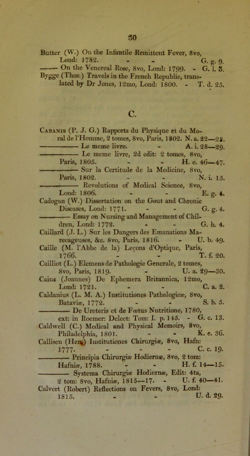 Lond: 1782. - G. g. 9. • On the Venereal Rose, 8vo, Lond: 1799. - G. 1. 8. Byg§e O hos:) Travels in the French Republic, trans- lated by Dr Jones, 12mo, Lond: 1800. - T. d. 25. 0 c. Cabanis (P. J. G.) Rapports du Physique et du Mo- ral de l’Homme, 2 tomes, 8vo, Paris, 1802. N. a. 22—28. Le meme livre. - A. i, 28—-29. Le meme livre, 2d edit: 2 tomes, 8vo, Paris, 1805. - - H. e. 46—47. — Sur la Certitude de la Medicine, 8vo, Paris, 1802. - - N. i. 15. Revolutions of Medical Science, 8vo, Lond: 1806. - - E. g. 4. Cadogan (W.) Dissertation on the Gout and Chronic Diseases, Lond: 1771. - - G. g. 4. Essay on Nursing and Management of Chil- dren, Lond: 1772. - - G. h. 4. Caillard (J. L.) Sur les Dangers des Emanations Ma- recageuses, &c. 8vo, Paris, 1816. - U. b. 49. Caille (M. l’Abbe de la) Lemons d’Optique, Paris, 1766. - - T. f. 20. Cailliot (L.) Elemensde Pathologie Generale, 2 tomes, 8vo, Paris, 1819- - U. a. 29—30. Caius (Joannes) De Ephemera Britannica, 12mo, Lond: 1721. - - C. a. 2. Caldanius (L. M. A.) Institutiones Pathologies:, 8vo, Batavia:, 1772. - - S. b. 5. De Ureteris et de Foetus Nutritione, 1780, ext: in Roemer: Delect: Tom: I. p. 145. - G. c. 13. Caldwell (C.) Medical and Physical Memoirs, 8vo, Philadelphia, 1801. - - K. e. 36. Callisen (Hen*) Institutiones Chirurgi®, 8vo, Hafn: 1777. - - - C. c. 19. Principia Chirurgi® Hodieme, 8vo, 2 tom: Hafni®, 1788. - - H. f. 14—15. Systema Chirurgiie Hodiem®, Edit: 4ta, 2 tom: 8vo, Hafni®, 1815—17- - U. f. 40—41. Calvert (Robert) Reflections on Fevers, 8vo, Lond: 1815. - - U. d. 29.