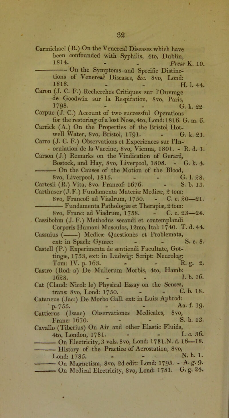 Carmichael ( R.) On the Venereal Diseases which have been confounded with Syphilis, 4to, Dublin, 1814. - _ Press K. 10. - On the Symptoms and Specific Distinc- tions of Venereal Diseases, &c. 8vo, Lond: 1818. . . H. 1. 44. Caron (J. C. F.) Recherches Critiques sur l’Ouvrage de Goodwin sur la Respiration, 8vo, Paris, 1798. - - G. k. 22 Carpue (J. C.) Account of two successful Operations for the restoring of a lost Nose, 4to, Lond: 1816. G. m. 6. Carrick (A.) On the Properties of the Bristol Hot- well Water, 8vo, Bristol, 1791- - G. k. 21. Carro (J. C. F.) Observations et Experiences sur l’ln- - oculation de laVaccine, 8vo, Vienna, 1801. - R. d. 1. Carson (J.) Remarks on the Vindication of Gerard, Bostock, and Hay, 8vo, Liverpool, 1808. - G. k. 4. - ■ — On the Causes of the Motion of the Blood, 8vo, Liverpool, 1815. - - G. 1. 28. Cartesii (R.) Vita, 8vo. Francof: 1676- - S. b. 13. Carthuser (J.F.) Fundamenta Materite Medico:, 2 tom: 8vo, Francof: ad Viadrum, 1750. - C. c. 20—21. Fundamenta Pathologise et Tlierapi®, 2 tom: 8vo, Franc: ad Viadrum, 1758. - C. c. 23—24. Cassibohm (J. F.) Methodus secandi et contemplandi Corporis Humani Musculos, 12mo, Ital: 1740. T. d. 44. Cassnius ( ) Medic® Questiones et Problemata, ext: in Spach: Gyn®c: - - S. c. 8. Castell (P.) Experimenta de sentiendi Facultate, Got- tingtt, 1753, ext: in Ludwig: Script: Neurolog: Tom: IV. p. 163. - - R. g. 2. Castro (Rod: a) De Mulierum Morbis, 4to, Hamb: 1628. - - I. b. 16. Cat (Claud: Nicol: le) Physical Essay on the Senses, trans: 8vo, Lond: 1750. - - C. h. 18. Cataneus (Jac:) De Morbo Gall, ext: in Luis: Aphrod: p. 755. - - Aa. f. 19. Cattierus (Isaac) Observationes Medicales, 8vo, Franc: 1670. - - S. b. 13. Cavallo (Tiberius) On Air and other Elastic Fluids, 4to, London, 1781. - - L c. 36. On Electricity, 3 vols. 8vo, Lond: 1781.N. d. 16—18. History of the Practice of Aerostation, 8vo, Lond: 1785. - - N. h. 1. On Magnetism, 8vo, 2d edit: Lond: 1795- - A. g. 9- - On Medical Electricity, 8vo, Lond: 1781. G. g. 24.