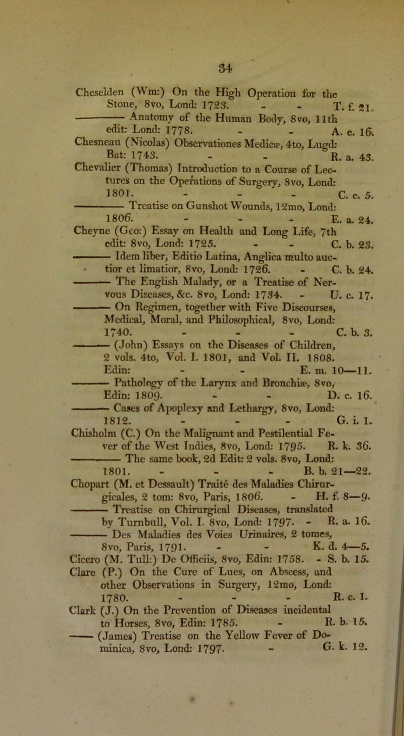 54 Cheselden (Wm:) On the High Operation for the Stone, 8vo, Lond: 1723. - - T. f. 21. Anatomy of the Human Body, 8vo, 11th edit: Lond: 1778. - - A. e. 1&. Chesneau (Nicolas) Observationes Mediae, 4to, Lugd: Bat: 1743. - _ R. a. 43. Chevalier (Thomas) Introduction to a Course of Lec- tures on the Operations of Surgery, Svo, Lond: 1801. - - - C. c. 5. — Treatise on Gunshot Wounds, 12mo, Lond: 1806. - - - E. a. 24. Cheyne (Geo:) Essay on Health and Long Life, 7th edit: 8vo, Lond: 1725. - - C. b. 23. ■ ■ Idem liber, Editio Latina, Anglica multo auc- • tior et limatior, Svo, Lond: 1726. - C. b. 24. The English Malady, or a Treatise of Ner- vous Diseases, &c. Svo, Lond: 1734. - U. c. 17. On Regimen, together with Five Discourses, Medical, Moral, and Philosophical, 8vo, Lond: 1740. - - - C. b. 3. ■ (John) Essays on the Diseases of Children, 2 vols. 4to, Vol. I. 1801, and Vol. II. 1808. Edin: - - E. m. 10—11. Pathology of the Larynx and Bronchi®, 8vo, Edin: 1809- - - D. c. 16. — Cases of Apoplexy and Lethargy, Svo, Lond: 1812. - - - G. i. 1. Chisholm (C.) On the Malignant and Pestilential Fe- ver of the West Indies, 8vo, Lond: 1795. R. k. 36. The same book, 2d Edit: 2 vols. 8vo, Lond: 1801. - - - B. b. 21—22. Chopart (M. et Dessault) Traite des Maladies Chirur- gicales, 2 tom: 8vo, Paris, 1806. - H. f. 8—9* Treatise on Chirurgical Diseases, translated by Turnbull, Vol. I. 8vo, Lond: 1797* - R* a. 16. Des Maladies des Voies Urinaires, 2 tomes, Svo, Paris, 1791- - - K. d. 4—5. Cicero (M. Tull:) De Officiis, Svo, Edin: 1758. - S. b. 15. Clare (P.) On the Cure of Lues, on Abscess, and other Observations in Surgery, 12mo, Lond: 1780. - - - R. c. 1. Clark (J.) On the Prevention of Diseases incidental to Horses, 8vo, Edin: 1785. - R- b. 15. (James) Treatise on the Yellow Fever of Do- minica, Svo, Lond: 1797- - G. k. 12.