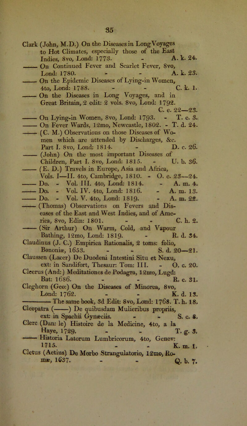 Clark (John, M.D.) On the Diseases in Long Voyages to Hot Climates, especially those of the East Indies, 8vo, Lond: 1773. - A. k. 24. On Continued Fever and Scarlet Fever, 8vo, Lond: 1780. - - A. k. 23. On the Epidemic Diseases of Lying-in Women, 4to, Lond: 1788. - - C. k. 1. On the Diseases in Long Voyages, and in Great Britain, 2 edit: 2 vols. 8vo, Lond: 1792. C. e. 22—23. On Lying-in Women, 8vo, Lond: 1793. - T. e. 3. On Fever Wards, 12mo, Newcastle, 1802. - T. d. 24. (C. M.) Observations on those Diseases of Wo- men which are attended by Discharges, &c. Part I. 8vo, Lond: 1814. - D. c. 26. (John) On the most important Diseases of Children, Part I. 8vo, Lond: 1815. - U. b. 36. (E. D.) Travels in Europe, Asia and Africa, Vols. I—II. 4to, Cambridge, 1810. - O. e. 23—24. Do. - Vol. III. 4to, Lond: 1814. - A. m. 4. Do. - VoL IV. 4to, Lond: 1816. - A. m. 13. Do. - Vol. V. 4to, Lond: 1819- - A. m. 22. (Thomas) Observations on Fevers and Dis- eases of the East and West Indies, and of Ame- rica, 8vo, Edin: 1801. - - C. h. 2. (Sir Arthur) On Warm, Cold, and Vapour Bathing, 12mo, Lond: 1819* - R. d. 34. Claudinus (J. C.) Empirica Rationalis, 2 toms: folio, Bononiae, 1653. - - S. d. 20—21. Claussen (Lacer) De Duodeni Intestini Situ et Nexu, ext: in Sandifort, Thesaur: Tom: III. - O. c. 20. Cleerus (And:) Meditationes de Podagra, 12mo, Lugd: Bat: 1686. - - R. c. 31. Cleghorn (Geo:) On the Diseases of Minorca, 8vo, Lond: 1762. - - K. d. 13. — The same book, 3d Edit: 8vo, Lond: 1768. T. h. 18. Cleopatra ( ) De quibusdam Mulieribus propriis, ext: in Spachii Gynteciis. - - S. c. 8. Clerc (Dan: le) Histoire de la Medicine, 4to, a la Haye, 1729. - - T. g. 3. Historia Latorum Lumbricorum, 4to, Genev: 1715. - - K. m. 1. Cletus (Aetius) De Morbo Strangulatorio, 12mo, Ro- me, 1637. - - Q. b. 7.