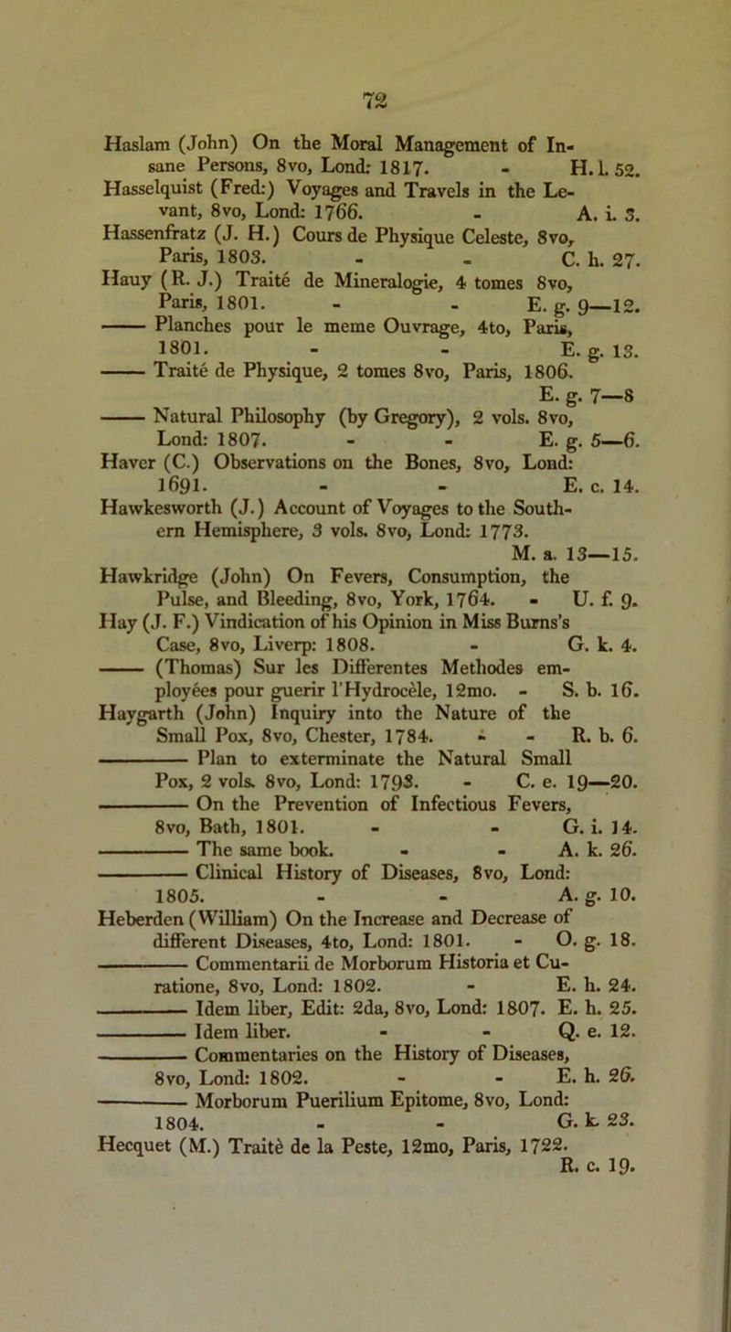 Haslam (John) On the Moral Management of In- sane Persons, 8vo, Lond: 1817. - H. 1. 52. Hasselquist (Fred:) Voyages and Travels in the Le- vant, 8 VO, Lond: 1766. - A. i. 5. Hassenfratz (J. H.) Cours de Physique Celeste, 8vo, Paris, 1803. - - C. li. 27. Hauy (R. J.) Traite de Mineralogie, 4 tomes 8vo, Paris, 1801. - . E. g. 9 12. Planches pour le meme Ouvrage, 4to, Paris, 1801. - - E. g. 13. Traite de Physique, 2 tomes 8vo, Paris, 1806. E. g. 7—8 Natural Philosophy (by Gregory), 2 vols. 8vo, Lond: 1807. - - E. g. 5—6. Haver (C.) Observations on the Bones, 8vo, Lond: 1691. - - E. c. 14. Havvkesworth (J.) Account of Voyages to the South- ern Hemisphere, 3 vols. 8vo, Lond: 1773. M. a. 13—15. Hawkridge (John) On Fevers, Consumption, the Pulse, and Bleeding, 8vo, York, 1764. - U. f. 9* Hay (J. F.) Vindication of his Opinion in Miss Burns’s Case, 8vo, Liverp: 1808. - G. k. 4. (Thomas) Sur les Differentes Methodes em- ployees pour guerir 1’Hydrocele, 12mo. - S. b. 16. Haygarth (John) Inquiry into the Nature of the Small Pox, 8vo, Chester, 1784. - - R. b. 6. Plan to exterminate the Natural Small Pox, 2 vols. 8vo, Lond: 1793. - C. e. 19—20. On the Prevention of Infectious Fevers, 8vo, Bath, 1801. - - G. i. 14. The same book. - - A. k. 26. Clinical History of Diseases, 8vo, Lond: 1805. - - A. g. 10. Heberden (William) On the Increase and Decrease of different Diseases, 4to, Lond: 1801. - O. g. 18. Commentarii de Morborum Historia et Cu- ratione, 8vo, Lond: 1802. - E. h. 24. Idem liber. Edit: 2da, 8vo, Lond: 1807- E. h. 25. Idem liber. - - Q. e. 12. Commentaries on the History of Diseases, 8vo, Lond: 1802. - - E. h. 26. Morborum Puerilium Epitome, 8vo, Lond: 1804. - - G. k. 23. Hecquet (M.) Traits de la Peste, 12mo, Paris, 1722. R. c. 19.