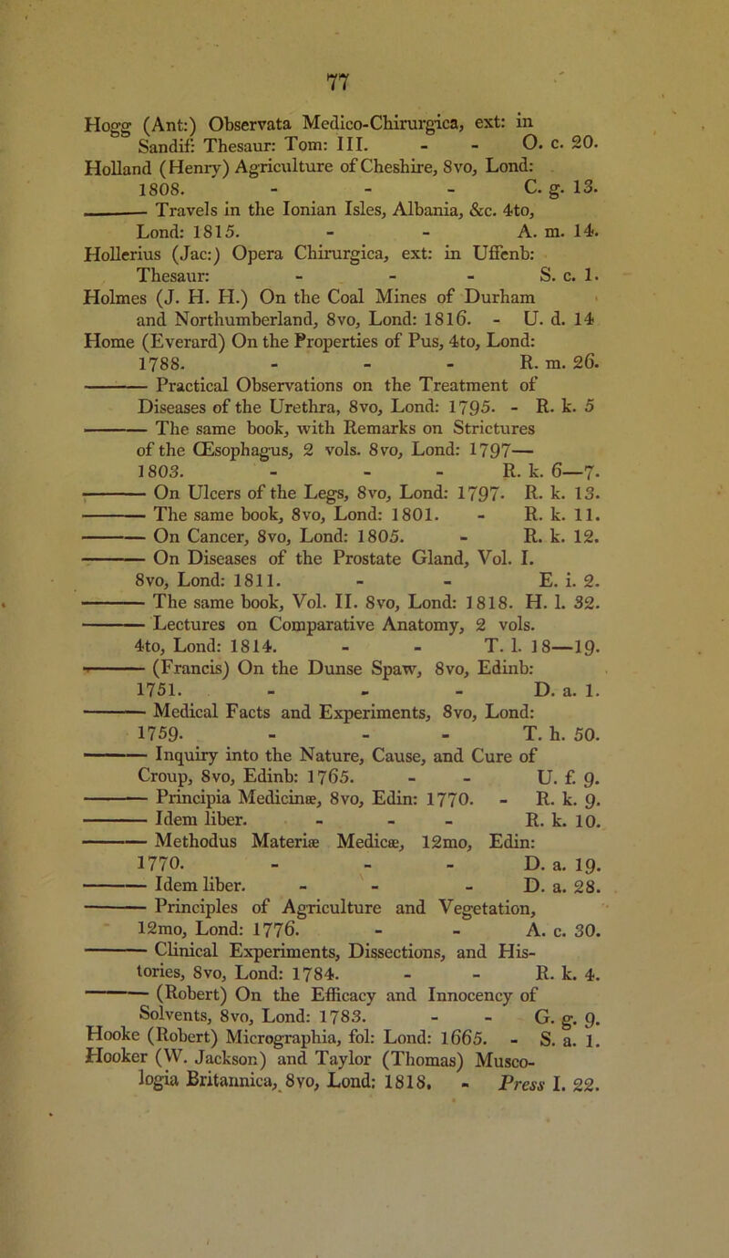 Hogg (Ant:) Observata Mcdico-Chirurgica, ext: in Sandif: Thesaur: Tom: III. - - O. c. 20. Holland (Henry) Agriculture of Cheshire, 8vo, Lond: 1808. - - C. g. 13. Travels in the Ionian Isles, Albania, &c. 4to, Lond: 1815. - - A. m. 14. Hollerius (Jac:) Opera Chirurgica, ext: in Uffenb: Thesaur: - - - S. c. 1. Holmes (J. H. H.) On the Coal Mines of Durham and Northumberland, 8vo, Lond: 1816'. - U. d. 14 Home (Everard) On the Properties of Pus, 4to, Lond: 1788. - - - R. m. 26. Practical Observations on the Treatment of Diseases of the Urethra, 8vo, Lond: 1795- - R. k. 5 ■ — The same book, with Remarks on Strictures of the CEsophagus, 2 vols. 8vo, Lond: 1797— 1803. - - R. k. 6—7. On Ulcers of the Legs, 8vo, Lond: 1797- R. k. 13. The same book, 8vo, Lond: 1801. - R. k. 11. On Cancer, 8vo, Lond: 1805. - R. k. 12. On Diseases of the Prostate Gland, Vol. I. 8vo, Lond: 1811. - - E. i. 2. The same book, Vol. II. 8vo, Lond: 1818. H. 1. 32. Lectures on Comparative Anatomy, 2 vols. 4to, Lond: 1814. - - T. 1. 18—19. (Francis) On the Dunse Spaw, 8vo, Edinb: 1751. - - - D. a. 1. Medical Facts and Experiments, 8vo, Lond: 1759. - - - T. h. 50. Inquiry into the Nature, Cause, and Cure of Croup, 8vo, Edinb: 1765. - - U. f. 9. Principia Medieinoe, 8vo, Edin: 1770. - R. k. 9. Idem liber. - - - R. k. 10. Methodus Materiae Medico:, 12mo, Edin: 1770. - - D. a. 19. Idem liber. - - D. a. 28. Principles of Agriculture and Vegetation, 12mo, Lond: 1776. - - A. c. 30. Clinical Experiments, Dissections, and His- tories, 8vo, Lond: 1784. - - R. k. 4. (Robert) On the Efficacy and Innocency of Solvents, 8vo, Lond: 1783. - - G. g. 9. Hooke (Robert) Mierograpliia, fol: Lond: 1665. - S. a. 1. Hooker (VV. Jackson) and Taylor (Thomas) Musco- logia Britannica, 8vo, Lond: 1818. - Press 1.22.