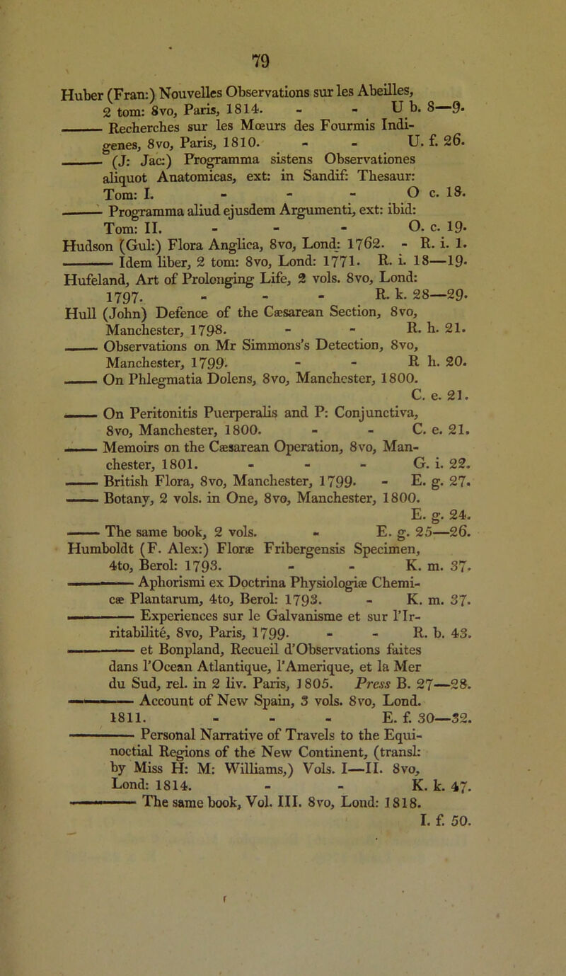 \ Huber (Fran:) Nouvelles Observations sur les Abeilles, 2 tom: 8vo, Paris, 1814. - - U b. 8—9- Recherches sur les Moeurs des Fourmis Indi- genes, 8vo, Paris, 1810. - - U. f. 26. (J: Jac:) Programma sistens Observationes aliquot Anatomicas, ext: in Sandif: Tbesaur: Tom: I. - - - O c. 18. Programma aliud ejusdem Argumenti, ext: ibid: Tom: II. - - - O. c. 19- Hudson (Gul:) Flora Anglica, 8vo, Lond: 1762. - R. i. 1. ■ Idem liber, 2 tom: 8vo, Lond: 1771* R* i. 18—19* Hufeland, Art of Prolonging Life, 2 vols. 8vo, Lond: 1797. - - - R. k. 28—29* Hull (John) Defence of the Caesarean Section, 8vo, Manchester, 1798. - ■ R. b. 21. Observations on Mr Simmons’s Detection, 8vo, Manchester, 1799- - - R h. 20. On Phlegmatia Dolens, 8vo, Manchester, 1800. C. e. 21. On Peritonitis Puerperalis and P: Conjunctiva, 8vo, Manchester, 1800. - - C. e. 21. — — Memoirs on the Caesarean Operation, 8vo, Man- chester, 1801. - - - G. i. 22. British Flora, 8vo, Manchester, 1799* - E. g. 27. Botany, 2 vols. in One, 8vo, Manchester, 1800. E. g. 24. — The same book, 2 vols. - E. g. 25—26. Humboldt (F. Alex:) Florae Fribergensis Specimen, 4to, Berol: 1798. - - K. m. 37. Apliorismi ex Doctrina Physiologiae Chemi- cae Plantarum, 4to, Berol: 1793. - K. m. 37. — Experiences sur le Galvanisme et sur l’lr- ritabilite, 8vo, Paris, 1799- - - R. b. 43. et Bonpland, Recueil d’Observations faites dans l’Ocean Atlantique, l’Amerique, et la Mer du Sud, rel. in 2 liv. Paris, 1805. Press B. 27—28.  Account of New Spain, 3 vols. 8vo, Lond. 1811. - - - E. f. 30—32. Personal Narrative of Travels to the Equi- noctial Regions of the New Continent, (transl: by Miss H: M: Williams,) Vols. I—II. 8vo, Lond: 1814. - - K. k. 47. ■ ■ The same book, Vol. III. 8vo, Lond: 1818. I. f. 50. r