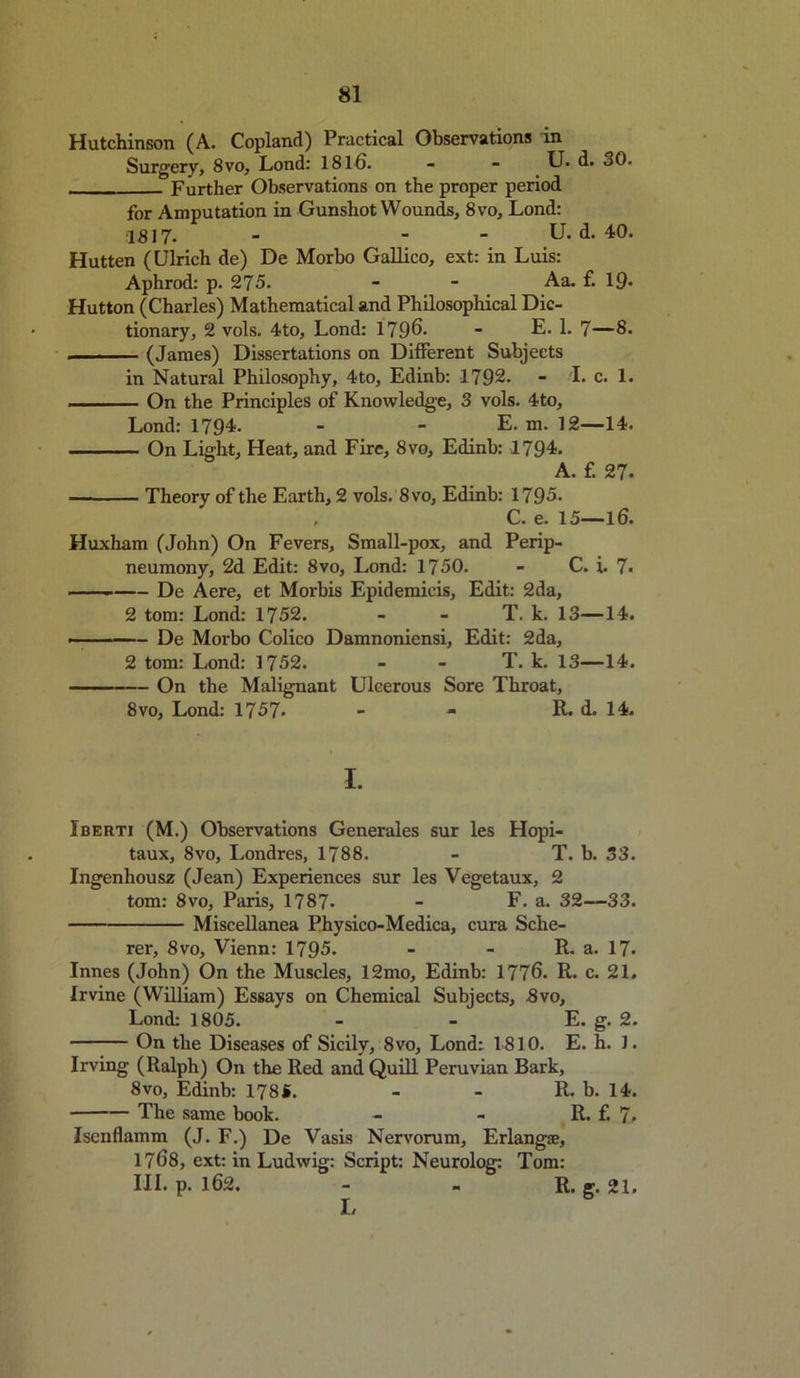 Hutchinson (A. Copland) Practical Observations in Surgery, 8vo, Lond: 1811). - - U. d. 30. Further Observations on the proper period for Amputation in Gunshot Wounds, 8vo, Lond: 1817. - - - U. d. 40. Hutten (Ulrich de) De Morbo Gallico, ext: in Luis: Aphrod: p. 275. - - Aa. £ 19* Hutton (Charles) Mathematical and Philosophical Dic- tionary, 2 vols. 4to, Lond: 1796. - E. 1. 7—8. (James) Dissertations on Different Subjects in Natural Philosophy, 4to, Edinb: 1792. - I. c. 1. On the Principles of Knowledge, 3 vols. 4to, Lond: 1794. - - E. m. 12—14. On Light, Heat, and Fire, 8vo, Edinb: 1794. A. f. 27- ■— Theory of the Earth, 2 vols. 8vo, Edinb: 1795. C. e. 15—16. Huxham (John) On Fevers, Small-pox, and Perip- neumony, 2d Edit: 8vo, Lond: 1750. - C. i. 7. De Aere, et Morbis Epidemicis, Edit: 2da, 2 tom: Lond: 1752. - - T. k. 13—14. . De Morbo Colico Damnoniensi, Edit: 2da, 2 tom: Lond: 1752. - - T. k. 13—14. On the Malignant Ulcerous Sore Throat, 8vo, Lond: 1757* - - R. d. 14u I. Iberti (M.) Observations Generales sur les Hopi- taux, 8vo, Londres, 1788. - T. b. 33. Ingenhousz (Jean) Experiences sur les Vegetaux, 2 tom: 8vo, Paris, 1787* - F. a. 32—33. Miscellanea Physico-Medica, cura Sche- rer, 8vo, Vienn: 1795. - - R. a. 17- Innes (John) On the Muscles, 12mo, Edinb: 1776. R. c. 21. Irvine (William) Essays on Chemical Subjects, 3vo, Lond: 1805. - - E. g. 2. On the Diseases of Sicily, 8vo, Lond: 1810. E. h. 1. Irving (Ralph) On the Red and Quill Peruvian Bark, 8vo, Edinb: 178S. - - R. b. 14. The same book. - - R. f. 7» Isenflamm (J. F.) De Vasis Nervorum, Erlang®, 1768, ext: in Ludwig: Script: Neurolog: Tom: III. p. 162. - - R. g. 21.