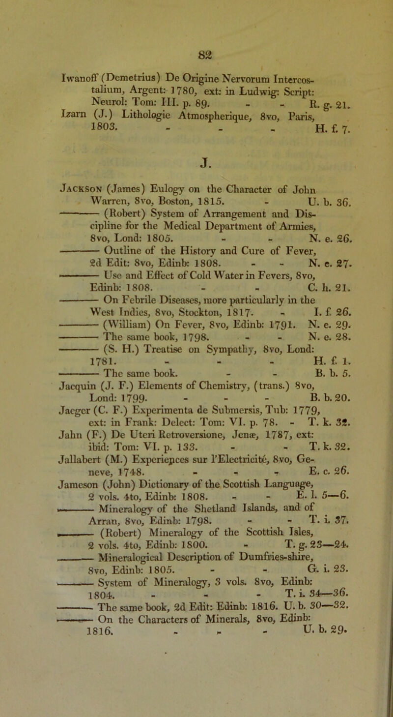 IwanofF (Demetrius) De Origine Nervorum Intercos- talium, Argent: 1780, ext: in Ludwig: Script: Neurol: Tom: III. p. 89. - - R. g. 21. Izarn (J.) Lithologic Atroospherique, 8vo, Paris, 1803. - . . H. f. 7. J. Jackson (James) Eulogy on the Character of John Warren, 8vo, Boston, 1815. - U. b. 36. -— (Robert) System of Arrangement and Dis- cipline for the Medical Department of Armies, 8vo, Lond: 1805. - - N. e. 26. Outline of the History and Cure of Fever, 2d Edit: 8vo, Edinb: 1808. - - N. e. 27- Use and Effect of Cold Water in Fevers, 8vo, Edinb: 1808. - - C. h. 21. On Febrile Diseases, more particularly in the West Indies, 8vo, Stockton, 1817- - I. f. 26. (William) On Fever, 8vo, Edinb: 1791* N. e. 29- The same book, 1798. - - N. e. 28. (S. H.) Treatise on Sympathy, 8vo, Lond: 1781. - - ' H. f. 1. The same book. - - B. b. 5. Jacquin (J. F.) Elements of Chemistry, (trans.) 8vo, Lond: 1799- - - B. b. 20. Jaeger (C. F.) Experimenta de Submersis, Tub: 1779, ext: in Frank: Delect: Tom: VI. p. 78. - T. k. 32. Jahn (F.) De Uteri Retroversione, Jen®, 1787, ext: ibid: Tom: VI. p. 133. - - T. k. 32. Jallabert (M.) Expcriepces sur l’Electricite, 8vo, Ge- neve, 1748. - - — E. c. 26. Jameson (John) Dictionary of the Scottish Language, 2 vols. 4to, Edinb: 1808. - - E. 1. 5—6. — Mineralogy of the Shetland Islands, and of Arran, 8vo, Edinb: 1798. - - T. i. 37. . (Robert) Mineralogy of the Scottish Isles, 2 vols. 4to, Edinb: 1800. - T. g. 23—24. — Mineralogical Description of Dumfries-shire, 8vo, Edinb: 1805. - - G. i. 23. — System of Mineralogy, 3 vols. 8vo, Edinb: 1804. - - - T. i. 34—36. The same book, 2d Edit: Edinb: 1816. U. b. 30—32. . On the Characters of Minerals, 8vo, Edinb: 1816. - - - U. b. 29-