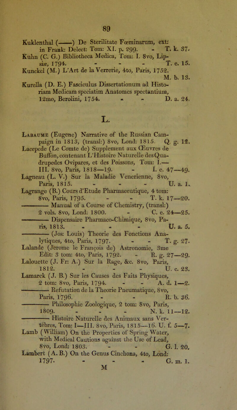 Kuklenthal ( ) De Sterilitate Foeminarum, ext: in Frank: Delect: Tom: XI. p. 299- - T. k. 37- Kuhn (C. G.) Bibliotheca Medica, Tom: I. 8vo, Lip- si®, 1794.   - T. e. 15. Kunckel (M.) L’Art de la Verrerie, 4to, Paris, 1752. M. b. 13. Kurella (D. E.) Fasciculus Dissertationum ad Histo- riam Medicam speciatim Anatomes spectantium, 12mo, Berolini, 1754. ■ - D. a. 24. L. Labaume (Eugene) Narrative of the Russian Cam- paign in 1813, (transl:) 8vo, Lond: 1815. Q. g. 12. Lacepede (Le Comte de) Supplement aux CEuvres de Buffon, contenant L’Histoire Naturelle desQua- drupedes Ovipares, et des Poissons, Tom: I.— III. 8vo, Paris, 1818—19- - I. e. 47—49. Lagneau (L. V.) Sur la Maladie Venerienne, 8vo, Paris, 1815. - - - U. a. 1., Lagrange (B.) Coursd’Etude Pharmaceutique, 4 tom: 8vo, Paris, 1795. - - T. k. 17—20. Manual of a Course of Chemistry, (transl:) 2 vols. 8vo, Lond: 1800. - C. e. 24—25. — Dispensaire Pharmaco-Chimique, 8vo, Pa- ris, 1813. - - - U. a. 5. • (Jos: Louis) Theorie des Fonctions Ana- lytiques, 4to, Paris, 1797- - - T. g. 27- Lalande (Jerome le Francis de) Astronomie, 3me Edit: 3 tom: 4to, Paris, 1792. - R. g. 27—29. Lalouette (J. Fr: A.) Sur la Rage, &c. 8vo, Paris, 1812. - - - U. c. 23. Lamarck (J. B.) Sur les Causes des Faits Physiques, 2 tom: 8vo, Paris, 1794- - - A. d. 1—2. Refutation de la Theorie Pneumatique, 8vo, Paris, 1796. - - R. b. 36. Philosophic Zoologique, 2 tom: 8vo, Paris, 1809. - - - N. k. 11—12. Histoire Naturelle des Animaux sans Ver- tebres, Tom: I—III. 8vo, Paris, 1815—16. U. f. 5—7. Lamb (William) On the Properties of Spring Water, with Medical Cautions against the Use of Lead, 8vo, Lond: 1803. - - G. 1. 20. Lambert (A. B.) On the Genus Cinchona, 4to, Lond: 1797. - - - G. m. 1. M