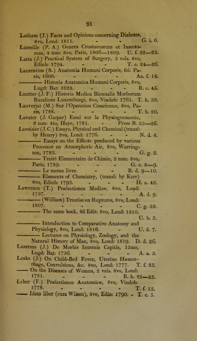 Latham (J.) Facts and Opinions concerning Diabetes, 8vo, Loud: 1811. - - G. 1. 6. Latreille (P. A.) Genera Crustaceorum et Insecto- rum, 4 tom: 8vo, Paris, 1806—1809. U. f. 22—25. Latta (J.) Practical System of Surgery, 3 vols. 8vo, Edinb: 1794. - - T. e. 24—26. Lauren tius (A.) Anatomia Humani Corporis, fol: Pa- ris, l600. - Aa. f. 18. Historia Anatomica Humani Corporis, 8vo, Lugd: Bat: 1623. - - - R. c. 45. Lautter (J. F.) Historia Medica Biennalis Morborum Ruralium Luxemburgi, 8vo, Vindob: 1761. T. h. 38. Lauverjat (M.) Sur l’Operation Cesarienne, 8vo, Pa- ris, 1788. - - T. b. 20. Lavater (J. Gaspar) Essai sur la Physiognomonie, 2 tom: 4to, Haye, 1781. - Press B. 25—26. Lavoisier (J. C.) Essays, Physical and Chemical (transl: by Henry) 8vo, Lond: 1776. - - N. d. 8. Essays on the Effects produced by various Processes on Atmospheric Air, 8vo, Warring- ton, 1783. - G. g. 2. — Traite Elementaire de Chimie, 2 tom: 8vo, Paris, 1789. - - - G. e. 8—9. Le meme livre. - - R. d. 9—10. Elements of Chemistry, (transl: by Kerr) 8vo, Edinb: 1793. - - H. a. 42. Lawrence (T.) Prselectiones Medic®, 8vo, Loud: 1757. - - - - A. d. 9. (William) Treatise on Ruptures, 8vo, Lond: 1807. - - - C. g. 22. The same book, 2d Edit: 8vo, Lond: 1810. U. b. 3. Introduction to Comparative Anatomy and Physiology, 8vo, Lond: 1816. - U. d. 7. Lectures on Physiology, Zoology, and the Natural History of Man, 8vo, Lond: 1819. D. d. 26. Lazermo (J.) De Morbis Internis Capitis, 12mo, Lugd: Bat: 1756. - - A. a. 3. Leake (J.) On Child-Bed Fever, Uterine Haemor- rhage, Convulsions, &c. 8vo, Lond: 1777- T. f. 23. On the Diseases of Women, 2 vols. 8vo, Lond: 1781. - - - R. h. 22—23. •Leber (F.) Prselectiones Anatomic®, 8vo, Vindob: 1778. - T. f. 13. —— Idem liber (cura Wilson), 8vo, Edin: 1790. - T. e. 5.