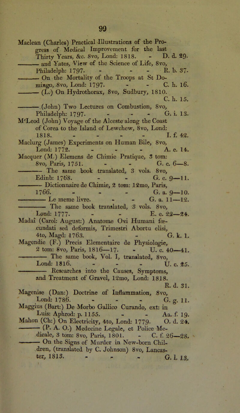 Maclean (Charles) Practical Illustrations of the Pro- gress of Medical Improvement for the last Thirty Years, &c. 8vo, Lond: 1818. - D. d. 29. and Yates, View of the Science of Life, 8vo, Philadelph: 1797- - R. b. 37- On the Mortality of the Troops at St Do- mingo, 8vo, Lond: 1797- - - C. h. l6. — (L.) On Hydrothorax, 8vo, Sudbury, 1810. C. h. 15. (John) Two Lectures on Combustion, 8vo, Philadelph: 1797* - - - G. i. 13. M'Leod (John) Voyage of the Alceste along the Coast of Corea to the Island of Lewchew, 8vo, Lond: 1818. - - - - I. f. 42. Maclurg (James) Experiments on Human Bile, 8vo, Lond: 1772. - - - A. e. 14. Macquer (M.) Elemens de Chimie Pratique, 3 tom: 8vo, Paris, 1751. - - G. c. 6—8. The same book translated, 3 vols. 8vo, Edinb: 1768. - - G. c. 9—11. — — Dictionnaire de Chimie, 2 tom: 12mo, Paris, 1766. - - - G. a. 9—10. Le meme livre. - - G. a. 11—12. The same book translated, 3 vols. 8vo, Lond: 1777- - - E. e. 22—24. Madai (Carol: August:) Anatome Ovi Humani foe- cundati sed deformis, Trimestri Abortu elisi, 4to, Magd: 1763. - - G. k. 1. Magendie (F.) Precis Elementaire de Physiologie, 2 tom: 8vo, Paris, 1816—17. - U. c. 40—41. The same book, Vol. I, translated, 8vo, Lond: 1816. - - - U. c. 25. ■ ■ Researches into the Causes, Symptoms, and Treatment of Gravel, 12mo, Lond: 1818. R. d. 31. Magenise (Dan:) Doctrine of Inflammation, 8vo, Lond: 1786. - - - G. g. 11. Maggius (Bart:) De Morbo Gallico Curando, ext: in Luis: Aphrod: p. 1155. - - Aa. f. 19. Mahon (Ch:) On Electricity, 4to, Lond: 1779- O. d. 24. — (P. A. O.) Medecine Legale, et Police Me- dicale, 3 tom: 8vo, Paris, 1801. - C. f. 26—28. ■- ■— On the Signs of Murder in New-born Chil- dren, (translated by C. Johnson) 8vo, Lancas- ter, 1813. - - - G. I. 13.