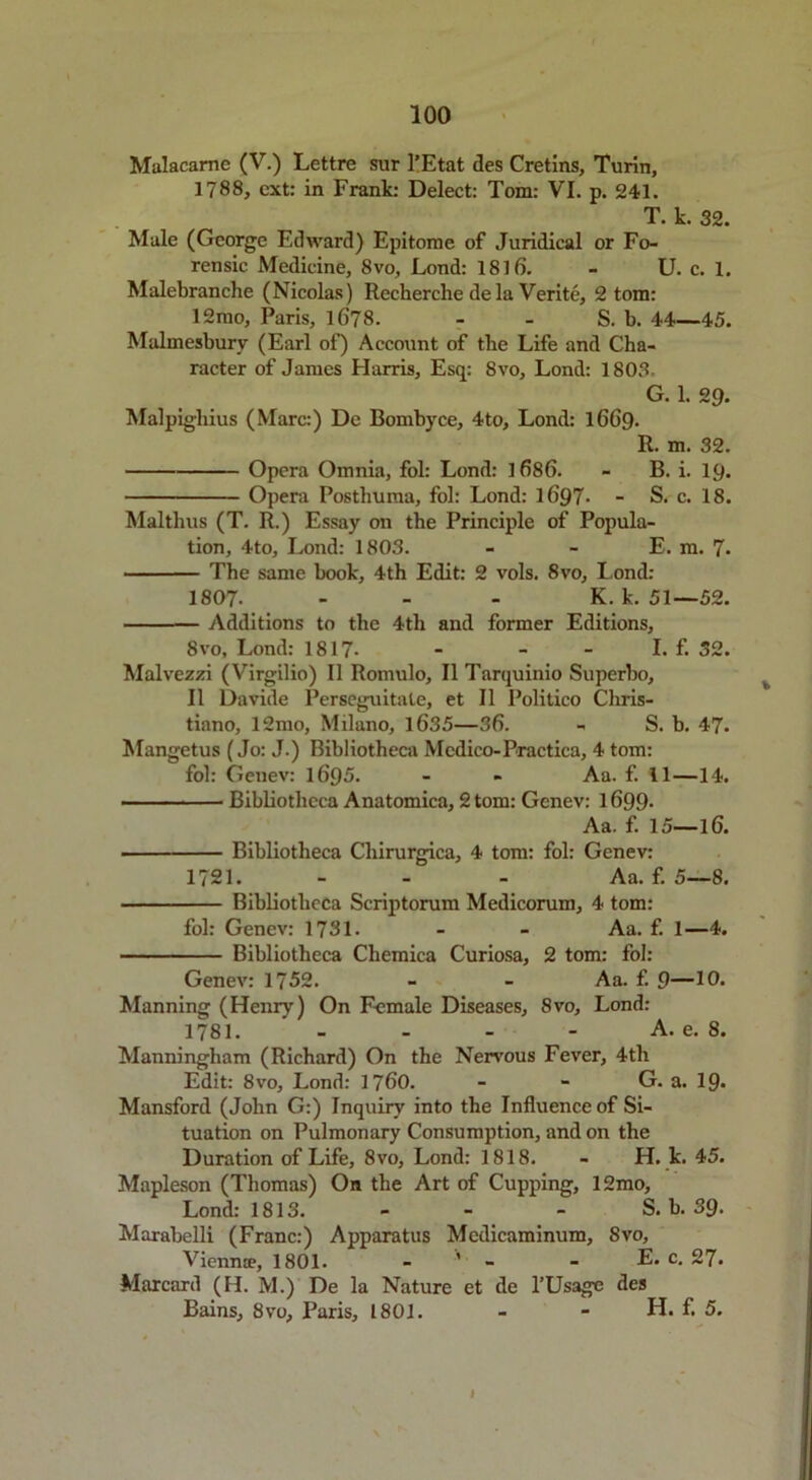 Mulacarne (V.) Lettre sur 1’Etat des Cretins, Turin, 1788, ext: in Frank: Delect: Tom: VI. p. 241. T. k. 32. Male (George Edward) Epitome of Juridical or Fo- rensic Medicine, 8vo, Lond: 1816. - U. c. 1. Malebranche (Nicolas) Recherche de la Verite, 2 tom: 12mo, Paris, 1678. - - S. b. 44—45. Malmesbury (Earl of) Account of the Life and Cha- racter of James Harris, Esq: Svo, Lond: 1803, G. 1. 29. Malpigliius (Marc:) De Bombyce, 4to, Lond: 1669. R. m. 32. Opera Omnia, fol: Lond: 1686. - B. i. 19. Opera Posthuma, fol: Lond: 1697- - S. c. 18. Malthus (T. R.) Essay on the Principle of Popula- tion, 4to, Lond: 1803. - - E. m. 7> The same book, 4th Edit: 2 vols. 8vo, Lond: 1807- - - - K. k. 51—52. Additions to the 4th and former Editions, Svo, Lond: 1817- - - - I. f. 52. Malvezzi (Virgilio) II Romulo, II Tarquinio Superbo, II Davide Perseguitate, et II Politico Chris- tiano, 12mo, Milano, 1635—36. - S. b. 47. Mangetus (Jo: J.) Bibliotheca Medico- Practica, 4 tom: fol: Genev: 1695. - - Aa. f. 11—14. — - • — Bibliotheca Anatomica, 2 tom: Genev: 1699- Aa. f. 15—16. Bibliotheca Cliirurgica, 4 tom: fol: Genev: 1721. - Aa. f. 5—8. Bibliotheca Scriptorum Medicorum, 4 tom: fol: Genev: 1731. - - Aa. f. 1—4. Bibliotheca Chemica Curiosa, 2 tom: fol: Genev: 1752. - - Aa. f. 9—10. Manning (Henry) On Female Diseases, 8vo, Lond: 1781. - - - - A. e. 8. Manningliam (Richard) On the Nervous Fever, 4tli Edit: 8vo, Lond: 1760. - - G. a. 19- Mansford (John G:) Inquiry into the Influence of Si- tuation on Pulmonary Consumption, and on the Duration of Life, 8vo, Lond: 1818. - H. k. 45. Mapleson (Thomas) On the Art of Cupping, 12mo, Lond: 1813. - - - S. b. 39- Marabelli (Franc:) Apparatus Medicaminum, Svo, Vienn®, 1801. - ’ - - E. c. 27. Marcard (H. M.) De la Nature et de l’Usage des Bains, Svo, Paris, 1801. - - H. f. 5. I