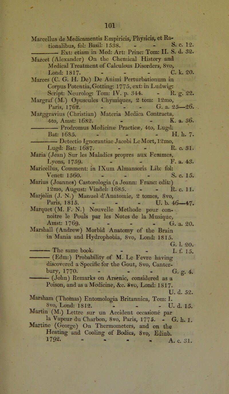 Marcellus de Medicaraentis Empiricis, Physicis, et Ra- tionalibus, fol: Basil: 1.538. - - S. c. 12. Ext: etiam in Med: Art: Princ: Tom: II. S. d. 32. Marcet (Alexander) On the Chemical History and Medical Treatment of Calculous Disorders, 8vo, Lond: 1817* - - - C. k. 20. Marees (C. G. H. De) De Animi Perturbationum in Corpus Potentia, Gotting: 1775, ext: in Ludwig: Script: Neurolog: Tom: IV. p. 344. - R. g. 22. Margraf (M.) Opuscules Chymiques, 2 tom: 12mo, Paris, 1762. - - G. a. 25—26. Marggravius (Christian) Materia Medica Contracta, 4to, Amst: 1682. - - K. a. 36. Prodromus Medicinse Practice, 4to, Lugd: Bat: 1685. - - H. h. 7* Detectio Ignorantiae Jacobi LeMort, 12mo, Lugd: Bat: 1687- - - R. c. 31. Maria (Jean) Sur les Maladies propres aux Femmes, Lyons, 1759* - - F. a. 43. Maricellus, Comment: in IXum Almansoris Lib: fol: Venet: 1560. - - - S. c. 15. Marius (Joannes) Castorologia (a Joann: Franc: edit:) 12mo, August: Vindel: 1685. - - R. c. 11. Marjolin (J. N.) Manuel d’Anatomie, 2 tomes, 8vo, Paris, 1815. - U. b. 46—47. Marquet (M. F. N.) Nouvelle Metliode pour con- noitre le Pouls par les Notes de la Musique, Amst: 1769. - - - G. a. 20. Marshall (Andrew) Morbid Anatomy of the Brain in Mania and Hydrophobia, 8vo, Lond: 1815. G. 1. 20. The same book. I. £ 15, (Edm:) Probability of M. Le Fevre having discovered a Specific for the Gout, 8vo, Canter- bury, 1770. - - - G, g. 4. (John) Remarks on Arsenic, considered as a Poison, and as a Medicine, &c. 8vo, Lond: 1817. U. d. 52. Marsham (Thomas) Entomologia Britannica, Tom: I. 8vo, Lond: 1812. ... U. d. 15. Martin (M.) Lettre sur un Accident occasione par la Vapeur du Charbon, 8vo, Paris, 1775. - G. h. 1. Martine (George) On Thermometers, and on the Heating and Cooling of Bodies, 8vo, Edinb. 1792. - - - - A. c. 31.