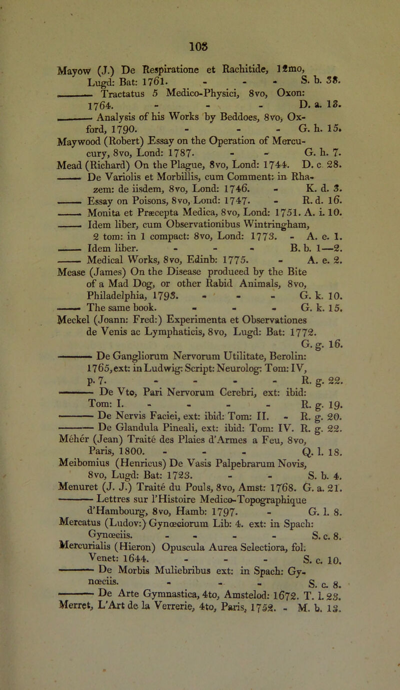 Mayow (J.) De Respiratione et Rachitide, 1 2 mo, Lugd: Bat: 1761. - - - S. b. 38. - ■ Tractatus 5 Medico-Physici, 8vo, Oxon: 1764. - - - D. a. 13. - Analysis of his Works by Beddoes, 8vo, Ox- ford, 1790- - - - G. h. 15. Maywood (Robert) Essay on the Operation of Mercu- cury, 8vo, Lond: 1787- - - G. h. 7- Mead (Richard) On the Plague, 8vo, Lond: 1744. D. c 28. De Variolis et Morhillis, cum Comment, in Rha- zem: de iisdem, 8vo, Lond: 1746. - K. d. 3. Essay on Poisons, 8vo, Lond: 1747- - R. d. l6. . Monita et Prsecepta Medica, 8vo, Lond: 1751. A. L 10. Idem liber, cum Observationibus Wintringham, 2 tom: in 1 compact: 8vo, Lond: 1773. - A. e. 1. Idem liber. - - - B. b. 1—2. Medical Works, 8vo, Edinb: 1775. - A. e. 2. Mease (James) On the Disease produced by the Bite of a Mad Dog, or other Rabid Animals, 8vo, Philadelphia, 1793. - - - G. k. 10. —— The same book. - - - G. k. 15. Meckel (Joann: Fred:) Experimenta et Observationes de Venis ac Lymphaticis, 8vo, Lugd: Bat: 1772. G.g. 16. — .. De Gangliorum Nervorum Utilitate, Berolin: 1765, ext: inLudwig: Script: Neurolog: Tom: IV, p. 7. - - - R. g. 22. De Vto, Pari Nervorum Cerebri, ext: ibid: Tom: I. - - R. g. 19. De Nervis Faciei, ext: ibid: Tom: II. - R. g. 20. ——-— De Glandula Pineali, ext: ibid: Tom: IV. R. g. 22. Meher (Jean) Traite des Plaies d’Armes a Feu, 8vo, Paris, 1800. - - - Q. 1. 18. Meibomius (Henricus) De Vasis Palpebrarum Novis, 8vo, Lugd: Bat: 1723. - - S. b. 4. Menuret (J. J.) Traite du Pouls, 8vo, Amst: 1768. G. a. 21. Lettres sur l’Histoire Medico-Topographique d’Hambourg, 8vo, Hamb: 1797- - G. 1. 8. Mercatus (Ludov:) Gynoeciorum Lib: 4. ext: in Spach: Gynoeciis. - - - S. c. 8. Mercurialis (Hieron) Opuscula Aurea Selectiora, fol. Venet: 1644. - - - S. c. 10. De Morbis Muliebribus ext: in Spach: Gy- noeciis- - - - S. c. 8. De Arte Gymnastica, 4to, Amstelod: 1672. T. 1.23. Merret, L’Artdela Verrerie, 4to, Paris, 1J52. - M. b. 13,