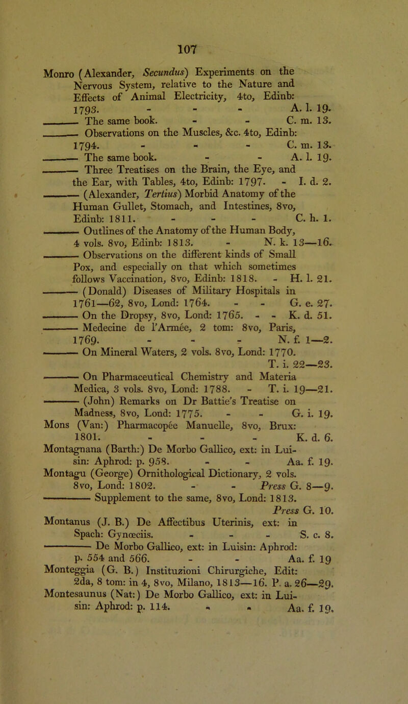 Monro (Alexander, Secundns) Experiments on the Nervous System, relative to the Nature and Effects of Animal Electricity, 4to, Edinb: 1793. - - - A. 1. 19- - The same book. - - C. m. 13. Observations on the Muscles, &c. 4to, Edinb: 1794. - - - C. m. 13. The same book. - - A. 1. 19- Three Treatises on the Brain, the Eye, and the Ear, with Tables, 4to, Edinb: 1797- - I. d. 2. - (Alexander, Tertius) Morbid Anatomy of the Human Gullet, Stomach, and Intestines, 8vo, Edinb: 1811. - - - C. h. 1. Outlines of the Anatomy of the Human Body, 4 vols. 8vo, Edinb: 1813. - N. k. 13—l6. . — Observations on the different kinds of Small Pox, and especially on that which sometimes follows Vaccination, 8vo, Edinb: 1818. - H. 1. 21. (Donald) Diseases of Military Hospitals in 1761—62, 8vo, Lond: 1764. - - G. e. 27. On the Dropsy, 8vo, Lond: 1765. - - K. d. 51. Medecine de l’Armee, 2 tom: 8vo, Paris, 1769. - - - N. f. 1—2. On Mineral Waters, 2 vols. 8vo, Lond: 1770. T. i. 22—23. ■ On Pharmaceutical Chemistry and Materia Medica, 3 vols. 8vo, Lond: 1788. - T. i. 19—21. (John) Remarks on Dr Battie’s Treatise on Madness, 8vo, Lond: 1775. - - G. i. 19. Mons (Van:) Pharmacopee Manuelle, 8vo, Brux: 1801. - - . K. d. 6. Montagnana (Barth:) De Morbo Gallico, ext: in Lui- sin: Aphrod: p. 958. - - Aa. f. 19. Montagu (George) Ornithological Dictionary, 2 vols. 8vo, Lond: 1802. - - Press G. 8—9. Supplement to the same, 8vo, Lond: 1813. Press G. 10. Montanus (J. B.) De Affectibus Uterinis, ext: in Spach: Gynoeciis. - - - S. c. 8. De Morbo Gallico, ext: in Luisin: Aphrod: p. 554 and 566. - - Aa. f. 19 Monteggia (G. B.) Instituzioni Chirurgiche, Edit: 2da, 8 tom: in 4, 8vo, Milano, 1813—16. P. a. 26—29. Montesaunus (Nat:) De Morbo Gallico, ext: in Lui- sin: Aphrod: p. 114. - . Aa. f. 19.