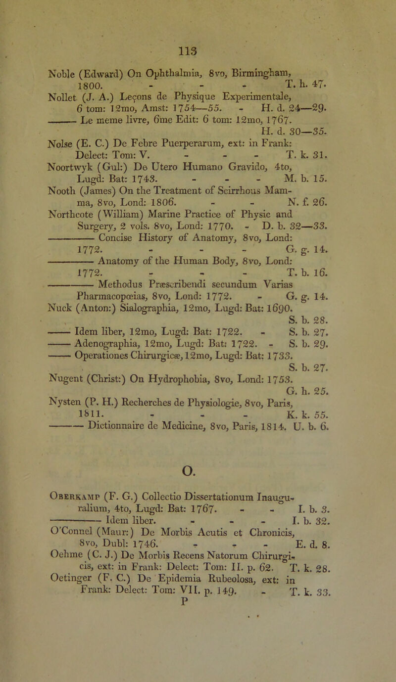 Noble (Edward) On Ophthalmia, 8vo, Birmingham, 1800. - T. h. 47. Nollet (J. A.) Lecpons de Physique Experimental, 6 tom: 12mo, Amst: 1754—55. - H. d. 24—29- Le meme livre, 6me Edit: 6 tom: 12mo, 1767- H. d. 30—35. Noise (E. C.) De Febre Puerperarum, ext: in Frank: Delect: Tom: V. - - - T. k. 31. Noortwyk (Gul:) Do Utero Humano Gravido, 4to, Lugd: Bat: 1743. - M. b. 15. Nooth (James) On the Treatment of Scirrhous Mam- ma, 8vo, Lond: 1806. - - N. f. 26. Northcote (William) Marine Practice of Physic and Surgery, 2 vols. 8vo, Lond: 1770. - D. b. 32—33. Concise History of Anatomy, 8vo, Lond: 1772. - - - G. g. 14. Anatomy of the Human Body, 8vo, Lond: 1772. - - - T. b. 16. Methodus Prasscribendi secundum Varias Pharmacopoeias, 8vo, Lond: 1772. - G. g. 14. Nuck (Anton:) Sialographia, 12mo, Lugd: Bat: l6y0. S. b. 28. Idem liber, 12mo, Lugd: Bat: 1722. - S. b. 27. Adenographia, 12mo, Lugd: Bat: 1722. - S. b. 29. Operationes Chirurgica?, 12mo, Lugd: Bat: 1733. S. b. 27- Nugent (Christ:) On Hydrophobia, 8vo, Lond: 1753. G. h. 25. Nysten (P. H.) Recherches de Physiologie, 8vo, Paris, 1311. - - - K. k. 55. Dictionnaire de Medicine, 8vo, Paris, 1814. U. b. 6. o. Oberkamp (F. G.) Collectio Dissertationum Inaugu- ralium, 4to, Lugd: Bat: 1767. - - I.b. 3. Idem liber. - - - I. b. 32. O’Connel (Maur:) De Morbis Acutis et Chronicis, 8vo, Dubl: 1746. . - E. d. 8. Oehme (C. J.) De Morbis Recens Natorum Chirurgi- cis, ext: in Frank: Delect: Tom: II. p. 62. T. k. 28. Oetinger (F. C.) De Epidemia Rubeolosa, ext: in Frank: Delect: Tom: VII. p. 149. - T k 33 P