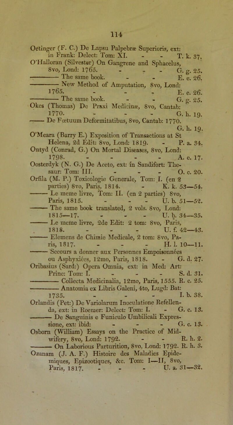 Oetinger (F. C.) De Lapsu Palpebrse Superioris, ext: in Frank: Delect: Tom: XI. - - T. k. 37. O’FIalloran (Silvester) On Gangrene and Sphacelus, 8vo, Lond: 1765. - G. g. 25. The same book. - - E. e. 26. New Method of Amputation, 8vo, Lond: 1765. - . - E. e. 26. The same book. - - G. g. 25. Okes (Thomas) Dc Pr&xi Medicinae, 8vo, Cantab: 1770. - - - G.h. 19. De Foetuum Deformitatibus, 8vo, Cantab: 1770. G. h. 19. O’Meara (Barry E.) Exposition of Transactions at St Helena, 2d Edit: 8vo, Lond: 1819- - P. a. 34. Ontyd (Conrad, G.) On Mortal Diseases, 8vo, Lond: 1798 A. e. 17. Oosterdyk (N. G.) De Aceto, ext: in Sandifort: The- saur: Tom: III. - - - O. c. 20. Orfila (M. P.) Toxicologie Generale, Tom: I. (en 2 parties) 8vo, Paris, 1814. - K. k. 53—54. Le raeme livre, Tom: II. (en 2 parties) 8vo, Paris, 1815. - - - U. b. 51—52. The same book translated, 2 vols. 8vo, Lond: 1815—17. - - U. b. 34—35. Le meme livre, 2de Edit: 2 tom: 8vo, Paris, 1818. - - - U. f. 42—43. • - Elemens de Cliimie Medicale, 2 tom: 8vo, Pa- ris, 1817. - - - H. 1.10—11. Secours a donner aux Personnes Empoisonnees ou Asphyxiees, 12mo, Paris, 1818. - G. d. 27- Oribasius (Sard:) Opera Omnia, ext: in Med: Art: Princ: Tom: I. - - S. d. 31. Collecta Medicinalia, 12mo, Paris, 1555. R. c. 25. ■ Anatomia ex Libris Galeni, 4to, Lugd: Bat: 1735. - - - I. b. 38. Orlandis (Pet:) Dc Variolarum Inoculatione Refellen- da, ext: in Roemer: Delect: Tom: I. - G. c. 13. De Sanguinis e Funiculo Umbilicali Expves- sione, ext: ibid: - - - G. c. 13. Osborn (William) Essays on the Practice of Mid- wifery, 8vo, Lond: 1792* - - R. h. 2. On Laborious Parturition, 8vo, Lond: 1792- R. h. 3. Ozanam (J. A. F.) Histoire des Maladies Epide- miques, Epizootiques, &c. Tom: I—II, 8vo, Paris, 1817. - U. a. 31—32.