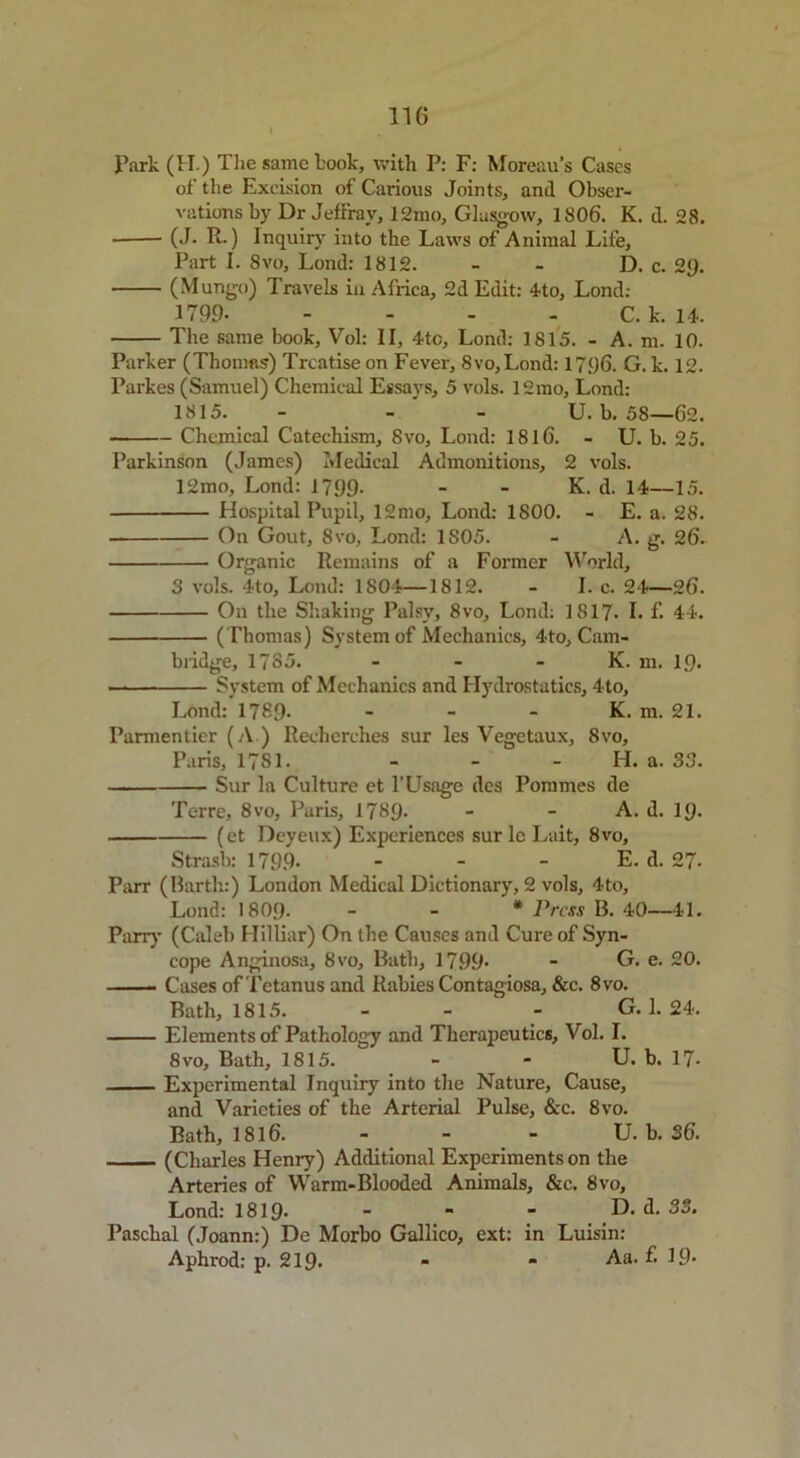 Park (H.) The same kook, with P: F: Moreau’s Cases of the Excision of Carious Joints, and Obser- vations by Dr Jeffray, 12ino, Glasgow, 1806. K. d. 28. • (J. R.) Inquiry into the Laws of Animal Life, Part I. 8vo, Lond: 1812. - - D. c. 2Q. (Mungo) Travels in Africa, 2d Edit: 4to, Lond: 1799 C. k. 14. The same book, Vol: II, 4tc, Lond: 1815. - A. m. 10. Parker (Thomas) Treatise on Fever, 8vo,Lond: 1796. G. k. 12. Parkes (Samuel) Chemical Essays, 5 vols. 12mo, Lond: 1815. - - U. b. 58—62. Chemical Catechism, Svo, Lond: 1816. - U. b. 25. Parkinson (James) Medical Admonitions, 2 vols. 12mo, Lond: 1799- - - K. d. 14—15. Hospital Pupil, 12mo, Lond: 1800. - E. a. 28. On Gout, 8vo, Lond: 1S05. - A. g. 26- Organic Remains of a Former World, 3 vols. 4to, Lond: 1804—1812. - I. c. 24—26. On the Shaking Palsy, 8vo, Lond: 1817- I. f. 44. (Thomas) System of Mechanics, 4to, Cam- bridge, 17S5. - - - K. m. 19. — System of Mechanics and Hydrostatics, 4to, Lond:’1789- - - - K. m. 21. Parmentier (A ) Recherches sur les Vegetaux, 8vo, Paris, 1781. - - - H. a. 33. Sur la Culture et l’Usage des Pommes de Terre, 8vo, Paris, 1789- - - A. d. 19- (et Deyeux) Experiences sur le Lait, 8vo, Strash: 1799- - - - E. d. 27- Parr (Barth:) London Medical Dictionary, 2 vols, 4to, Lond: I8O9. - - * Press B. 40—41. Parry (Caleb Hilliar) On the Causes and Cure of Syn- cope Anginosa, 8vo, Bath, 1799- - G. e. 20. Cases of Tetanus and Rabies Contagiosa, &c. 8vo. Bath, 1815. - - G. 1. 24. Elements of Pathology and Therapeutics, Vol. I. 8vo, Bath, 1815. - * U. b. 17* Experimental Inquiry into the Nature, Cause, and Varieties of the Arterial Pulse, &c. 8vo. Bath, 1816. - - - U. b. 36. (Charles Hemy) Additional Experiments on the Arteries of Warm-Blooded Animals, &c. Svo, Lond: 1819- - - - D. d.88. Paschal (Joann:) De Morbo Gallico, ext: in Luisin: Aphrod: p. 219* * * A8, ^ ^9*