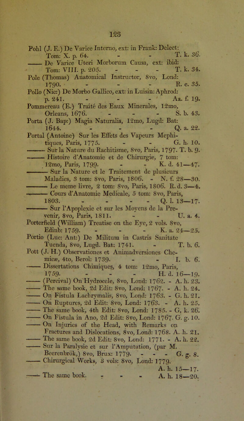 Pohl (J. E.) Dc Varice Interna, ext: in Frank: Delect: Tom: X. p. 64. - - T. k. 36. De Varice Uteri Morborum Causa, ext: ibid: Tom: VIII. p- 205. - - - T. k. 34. Pole (Thomas) Anatomical Instructor, 8vo, Lond: 1790. - - - R. e. 35. Polio (Nic:) De Morbo Gallico, ext: in Luisin: Aphrod: p. 241. - - - ' Aa. f. 19. Pommereau (E.) Traite des Eaux Minerales, 12mo, Orleans, 1676. - - - S. b. 43. Porta (J. Bap:) Magia Naturalis, 12mo, Lugd: Bat: 1644. - - - Q. a. 22. Portal (Antoine) Sur les Effets des Vapeurs Mephi- tiques, Paris, 1775. - - G. h. 10. Sur la Nature du Rachitisme, 8vo, Paris, 1797- T. b. 9* Histoire d’Anatomie et de Chirurgie, 7 tom: 12mo, Paris, 1799- - K. d. 41—47- - Sur la Nature et le Traitement de plusieurs Maladies, 3 tom: 8vo, Paris, 1806. - N. f. 28—30. Le meme livre, 2 tom: 8vo, Paris, 1806. R. d. 3—4. Cours d’Anatomie Medicale, 5 tom: 8vo, Paris, 1803. - - Q. 1. 13—17. ■ Sur l’Apoplexie et sur les Moyens de la Pre- venir, Svo, Paris, 1811. - - U. a. 4. Porterfield (William) Treatise on the Eye, 2 vols. Svo, Edinb: 1759- - - - K. a. 24—25. Portio (Luc: Ant:) De Militum in Castris Sanitate Tuenda, Svo, Lugd. Bat: 1741. - T. b. 6. Pott (J. H.) Observationes et Animadversiones Che- micse, 4to, Berol: 1739- - - Lb. 6. Dissertations Chimiques, 4 tom: 12mo, Paris, 1759. H. d. 16—19. (Percival) On Hydrocele, 8vo, Lond: 1762. - A. h. 23. The same book, 2d Edit: Svo, Lond: 1767. - A. h. 24. On Fistula Lachrymalis, 8vo, Lond: 1763. - G. h. 21. On Ruptures, 2d Edit: 8vo, Lond: 1763. - A. h. 25. The same book, 4th Edit: 8vo, Lond: 1785. - G, k. 26. On Fistula in Ano, 2d Edit: Svo, Lond: i 767- G. g• 10. On Injuries of the Head, with Remarks on Fractures and Dislocations, 8vo, Lond: 1768. A. h. 21. The same book, 2d Edit: Svo, Lond: 1771- - A. h. 22. Sur la Paralysie et sur l’Amputation, (par M. Beerenbrbk,) 8vo, Brux: 1779- - - - G. g. 8. Chirurgical Works, 3 vols: Svo, Lond: 1779. A. h. 15-17- The same book. - - . A. h. 18 20.