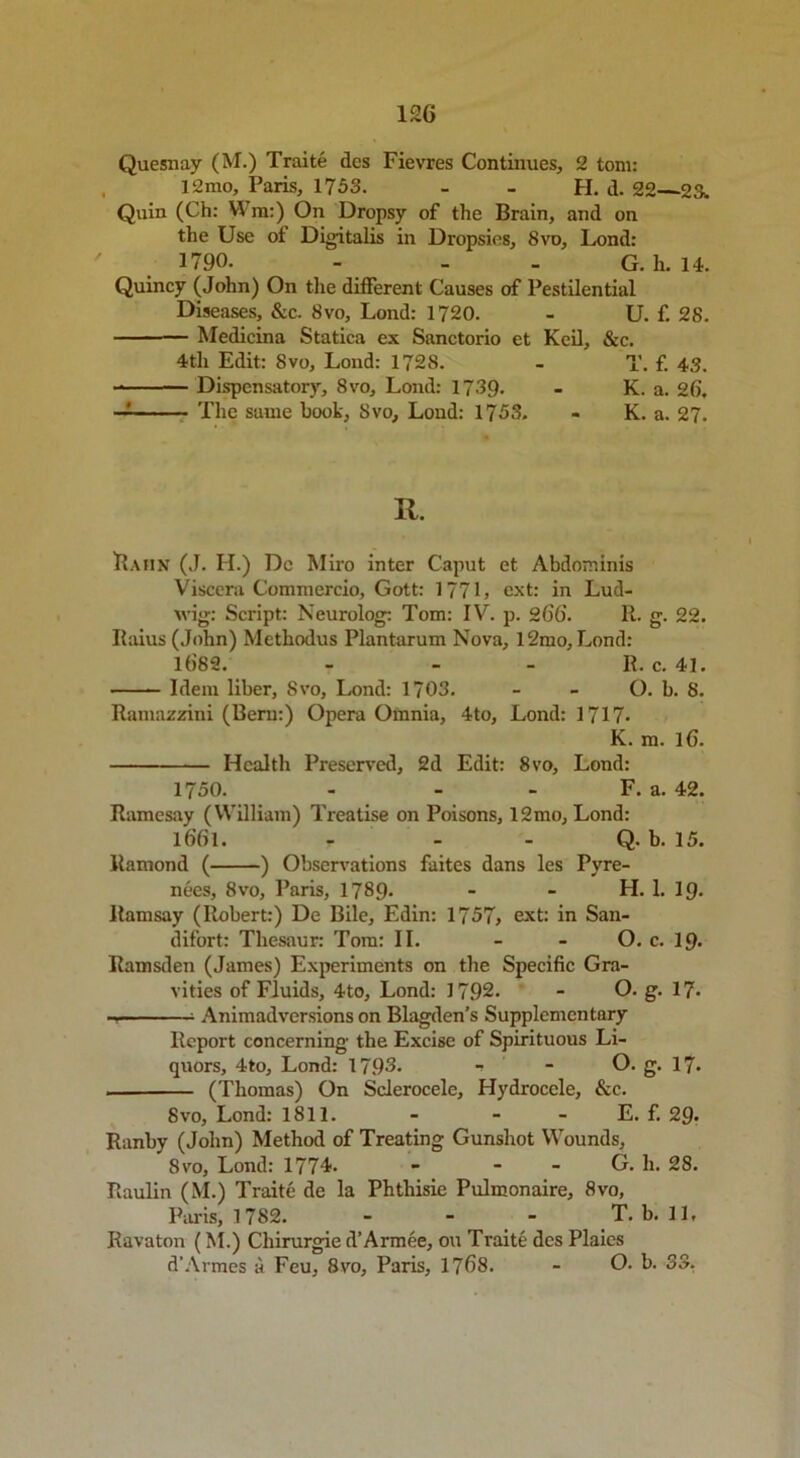 Quesriay (M.) Traite dcs Fievres Continues, 2 tom: 12mo, Paris, 1753. - - H. d. 22—23. Quin (Ch: YYm:) On Dropsy of the Brain, and on the Use of Digitalis in Dropsies, 8vo, Lond: 1790. - - . G. h. 14. Quincy (John) On the different Causes of Pestilential Diseases, &c. 8vo, Lond: 1720. - U. f. 28. — Medicina Statica ex Sanctorio et Keil, &c. 4th Edit: 8vo, Lond: 1728. - T. f. 43. Dispensatory, 8vo, Lond: 1739. - K. a. 26. — The same hook, Svo, Lond: 1753. - K. a. 27. R. Hahn (J. H.) Do Miro inter Caput et Abdominis Viscera Commercio, Gott: 177L ext: in Lud- wig-: Script: Neurolog: Tom: IV. p. 266. R. g. 22. Ilaius (John) Methodus Plantarum Nova, l2mo, Lond: 16’82. - - - R. c. 41. Idem liber, Svo, Lond: 1703. - - O. b. 8. Ramazzini (Bern:) Opera Oinnia, 4to, Lond: 1717- K. m. 16. Health Preserved, 2d Edit: 8vo, Lond: 1750. - - - F. a. 42. Ramesay (William) Treatise on Poisons, 12mo, Lond: l6’6l. - - - Q. b. 15. Ramond ( ) Observations faites dans les Pyre- nees, 8vo, Paris, 1789* - - H. 1. 19. Ramsay (Robert:) De Bile, Edin: 1757, ext: in San- difort: Tliesaur: Tom: II. - - O. c. 19> Ramsden (James) Experiments on the Specific Gra- vities of Fluids, 4to, Lond: 1792. - O. g. 17* Animadversions on Blagden’s Supplementary Report concerning the Excise of Spirituous Li- quors, 4to, Lond: 1795. •» - O. g. 17- (Thomas) On Sclerocele, Hydrocele, See. 8vo, Lond: 1811. - - - E. f. 29- Ranby (John) Method of Treating Gunshot Wounds, Svo, Lond: 177L - - - G. h. 28. Raulin (M.) Traite de la Phthisie Pulmonaire, Svo, Paris, 1782. - - - T. b. 11. Ravaton (M.) Cliirurgie d’Armee, on Traite dcs Plaics d’Armes a Feu, Svo, Paris, 1768. - O. b. 33.