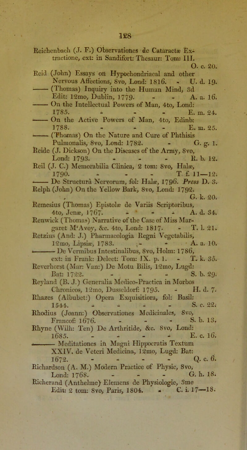 Reichenbach (J. F.) Observations de Cataract® Ex- tractione, ext: in Sandifort: Thesauri Tom: III. O. c. 20. Reid (John) Essays on Hypochondriacal and other Nervous Affections, Svo, Lond: 1816. - U. d. 19. (Thomas) Inquiry into the Human Mind, 3d Edit: 12mo, Dublin, 1779- - - A. a. 16. On the Intellectual Powers of Man, 4to, Lond: 1785. - - - E. m. 24. On the Active Powers of Man, 4to, Edinb: 1788. - - - E. m. 25. (Thomas) On the Nature and Cure of Phthisis Pulmonalis, 8vo, Lond: 1782. - G. g. 1. Ileide (J. Dickson) On the Diseases of the Army, Svo, Lond: 1793. - - - R. b. 12. Reil (J. C.) Memorabilia Clinica, 2 tom: Svo, Halae, 1790. - - - T f. 11—12; De Struct uni Nervorum, fol: Hal®, 1796- Press D. 3. Relph (John) On the Yellow Bark, Svo, Lond: 1792- G. k. 20. Remesius (Thomas) Epistolce de Variis Scriptoribus, 4to, Jenae, 1767- -   ■* A. d. 34. Renwick (Thomas) Narrative of the Case of Miss Mar- garet M'Avoy, &c. 4to, Lond: 1817- - T. 1. 21. Retzius (And: J.) Pharmaeologia llegni Vcgctabilis, 12mo, Lipsia', 1783. - A. a. 10. • ■ De Vcrmibus Intestinalibus, 8vo, Holm: 1786, ext: in Frank: Delect: Tom: IX. p. 1. - T. k. 35. Rcverhorst (Mar: Van:) De Motu Bilis, 12mo, Lugd: Bat: 1722. - - - S. b. 29. Reyland (B. J.) Generalia Medico-Practica in Morbos Chronicos, 12mo, Dusseldorf: 1795. - H. d. 7- Rhazes (Albubet:) Opera Exquisitiora, fol: Basil: 1544. - - - - S. c. 22. Rhodius (Joann:) Observationes Medieinales, 8vo, Francof: 1676. - - - S. b. 13. Rhyne (Willi: Ten) De Arthritide, &c. Svo, Lond: 1685. - - - E. c. 16. .. ■ Meditationes in Magni Hippocratis Textum XXIV. de Veteri Medicina, 12mo, Lugd: Bat: 1672. - - - - Q. c. 6. Richardson (A. M.) Modern Practice of Physic, 8vo, Lond: 1768. - - - G. h. 18. Richerand (Anthelme) Elemens de Physiologic, 3me Edit: 2 tom: Svo, Paris, 1804. - C. i. 17—18.