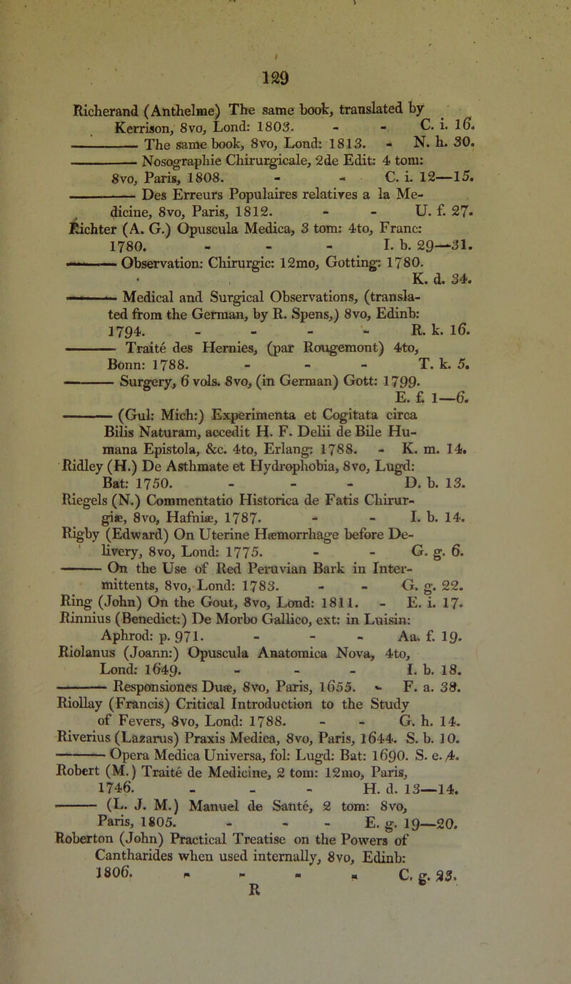 I 129 Richerand (Anthelme) The same boot, translated by Kerrison, 8vo, Lond: 1803. - - C. i. 16. The same book, 8vo, Lond: 1813. - N. h. 30. Nosographie Chirurgicale, 2de Edit: 4 tom: 8vo, Paris, 1808. - - C. i. 12—15. — Des Erreurs Populaires relatives a la Me- dicine, 8vo, Paris, 1812. - - U. £ 27* Richter (A. G.) Opuscula Medica, 3 tom: 4to, Franc: 1780. - - - I. b. 29—31. — Observation: Chirurgic: 12mo, Gotting: 1780. • K. d. 34. — Medical and Surgical Observations, (transla- ted from the German, by R. Spens,) 8vo, Edinb: 1794. - R. k. 16. Traite des Hemies, (par Rougemont) 4to, Bonn: 1788. - - - T. k. 5. Surgery, 6 vols. 8vo, (in German) Gott: 1799- E. £ 1—6. (Gul: Mich:) Experimenta et Cogitata circa Bilis Naturam, accedit H. F. Delii de Bile Hu- mana Epistola, &c. 4to, Erlang: 1788. - K. m. 14. Ridley (H.) De Asthmate et Hydrophobia, 8vo, Lugd: Bat: 1750. - - - D. b. 13. Riegels (N.) Commentatio Historica de Fatis Chirur- gie, 8vo, Hafnhe, 1787* - - I. b. 14. Rigby (Edward) On Uterine Hemorrhage before De- livery, 8vo, Lond: 1775. - - G. g. 6. On the Use of Red Peruvian Bark in Inter- mittents, 8vo, Lond: 1783. - - G. g. 22. Ring (John) On the Gout, 8vo, Lond: 1811. - E. i. 17* Rinnius (Benedict:) De Morbo Gallico, ext: in Luisin: Aphrod: p. 971. - - - Aa. £ 19. Riolanus (Joann:) Opuscula Anatomica Nova, 4to, Lond: 1649. - - - I. b. 18. Responsiones Due, 8vo, Paris, l6'55. •- F. a. 38. Riollay (Francis) Critical Introduction to the Study of Fevers, 8vo, Lond: 1788. - - G. h. 14. Riverius (Lazarus) Praxis Medica, 8vo, Paris, 1644. S. b. 10. Opera Medica Universa, fol: Lugd: Bat: 1 6Q0. S. e. 4* Robert (M.) Traite de Medicine, 2 tom: 12mo, Paris, 1746. H. d. 13—14. (L. J. M.) Manuel de Sante, 2 tom: 8vo, Paris, 1805. - - E. g. 19—20. Roberton (John) Practical Treatise on the Powers of Cantharides when used internally, 8vo, Edinb: 1806’. * - . ■ C, g. 23. R