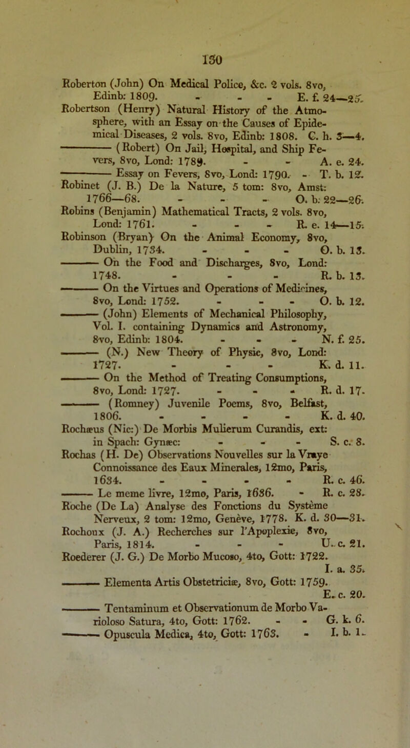 ISO Roberton (John) On Medical Police, &c. 2 vols. 8vo, Edinb: 1809. - - E. f. 24— Robertson (Henry) Natural History of the Atmo- sphere, with an Essay on the Causes of Epide- mical Diseases, 2 vols. 8vo, Edinb: 1808. G. h. 3—4. (Robert) On Jail, Hospital, and Ship Fe- vers, 8vo, Lond: 1789. - - A. e. 24. — Essay on Fevers, 8vo, Lond: 1790. - T. b. 12. Robinet (J. B.) De la Nature, 5 tom: 8vo, Amst: 1766—68. - - - O. b: 22—2&. Robins (Benjamin) Mathematical Tracts, 2 vols. 8vo, Lond: 1761. - - - R. e. 14—15-. Robinson (Bryan) On the Animal Economy, 8vo, Dublin, 1734. - - - O. b. 13. On the Food and Discharges, 8vo, Lond: 1748. - - - R. b. 13. On the Virtues and Operations of Medicines, 8vo, Lond: 1752. - - - O. b. 12.  (John) Elements of Mechanical Philosophy, Vol. I. containing Dynamics and Astronomy, 8vo, Edinb: 1804. - - - N. f. 25. (N.) New Theory of Physic, 8vo, Lond: 1727- - - K. d. 11. On the Method of Treating Consumptions, 8vo, Lond: 1727- - - - R. d. 17- (Romney) Juvenile Poems, 8vo, Belfast, 1806. - - - K. d. 40. Rochceus (Nic:) De Morbis Mulierum Curandis, ext: in Spach: Gyntec: - - - S. c. 8. Rochas (H. De) Observations Nouvelles sur la Vrrnye Connoissance des Eaux Minerales, 12mo, Paris, l6S4. - - - - R. c. 46. Le meme livre, 12mo, Paris, 16S6. - R. c. 28. Roche (De La) Analyse des Fonctions du Systeme Nerveux, 2 tom: 12mo, Geneve, 1778. K. d. 50—31. Rochoux (J. A.) Recherches sur l’Apoplexie, 8vo, Paris, 1814. - U. c. 21. Roederer (J. G.) De Morbo Mucoso, 4to, Gott: 1722. I. a. 35. Elementa Artis Obstetricite, 8vo, Gott: 1759- E. c. 20. Tentaminum et Observationum de Morbo Va- rioloso Satura, 4to, Gott: 1762. - - G. k. 6. — — Opuscula Medica, 4to, Gott: 1763. - I.b. L