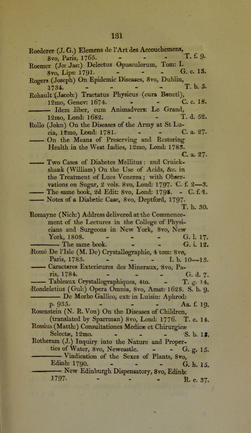 Roederer (J. G.) Elemens de l’Art des Accouchemens, 8vo, Paris, 1765. - - - T. f. 9- Roemer (Jo: Jac:) Delectus Gpusculorum, Tom: I. 8vo, Lips: 1791- - - - G. c. IS. Rogers (Joseph) On Epidemic Diseases, 8vo, Dublin, 1734. - - - - T. b. 5. Rohault (Jacob:) Tractatus Physicus (cura Boneti), 12mo, Genev: 1674- - - C. c. 18. , Idem liber, cum Animadvers: Le Grand, 12mo, Lond: 1682. - - T. d. 52. Rollo (John) On the Diseases of the Army at St Lu- cia, 12mo, Lond: 1781. - - C. a. 27- On the Means of Preserving and Restoring Health in the West Indies, 12mo, Lond: 1783. C. a. 27. ■ ■ Two Cases of Diabetes Mellitus: and Cruick- shank (William) On the Use of Acids, &c. in the Treatment of Lues Venerea; with Obser- vations on Sugar, 2 vols. 8vo, Lond: 1797• C. f. 2—3. The same book, 2d Edit: 8vo, Lond: 1798. - C. f. * *1. Notes of a Diabetic Case, 8vo, Deptford, 1797. T. h. 30. Romayne (Nich:) Address delivered at the Commence- ment of the Lectures in the College of Physi- cians and Surgeons in New York, 8vo, New York, 1808. - - - G. 1. 17. The same hook. - - G. L 12. Rome De l’lsle (M. De) Crystallographie, 4 tom: 8vo, Paris, 1783. - - -I.b. 10—IS. ■ Caracteres Exterieures des Mineraux, 8vo, Pa- ris, 1784. - - - G. d. 7. Tableaux Crystallographiques, 4to. - T. g. 14. Rondeletius (Gul:) Opera Omnia, 8vo, Amst: 1628. S. b. 9. ■ ■ - De Morbo Gallico, ext: in Luisin: Aphrod: p- 935. - - Aa. f. 19. Rosenstein (N. R. Von) On the Diseases of Children, (translated by Sparrman) 8vo, Lond: 1776. T. e. 14. Rossius (Matth:) Consultationes Medic® et Chirurgic® Select®, 12mo. - - - 'S. b. 1J. Rotheram (J.) Inquiry into the Nature and Proper- ties of Water, 8vo, Newcastle. - - G. g. 15. Vindication of the Sexes of Plants, 8vo, Edinb: 1790. - - - G. h. 15. New Edinburgh Dispensatory, 8vo, Edinb: *797. - - - R. e. 37.