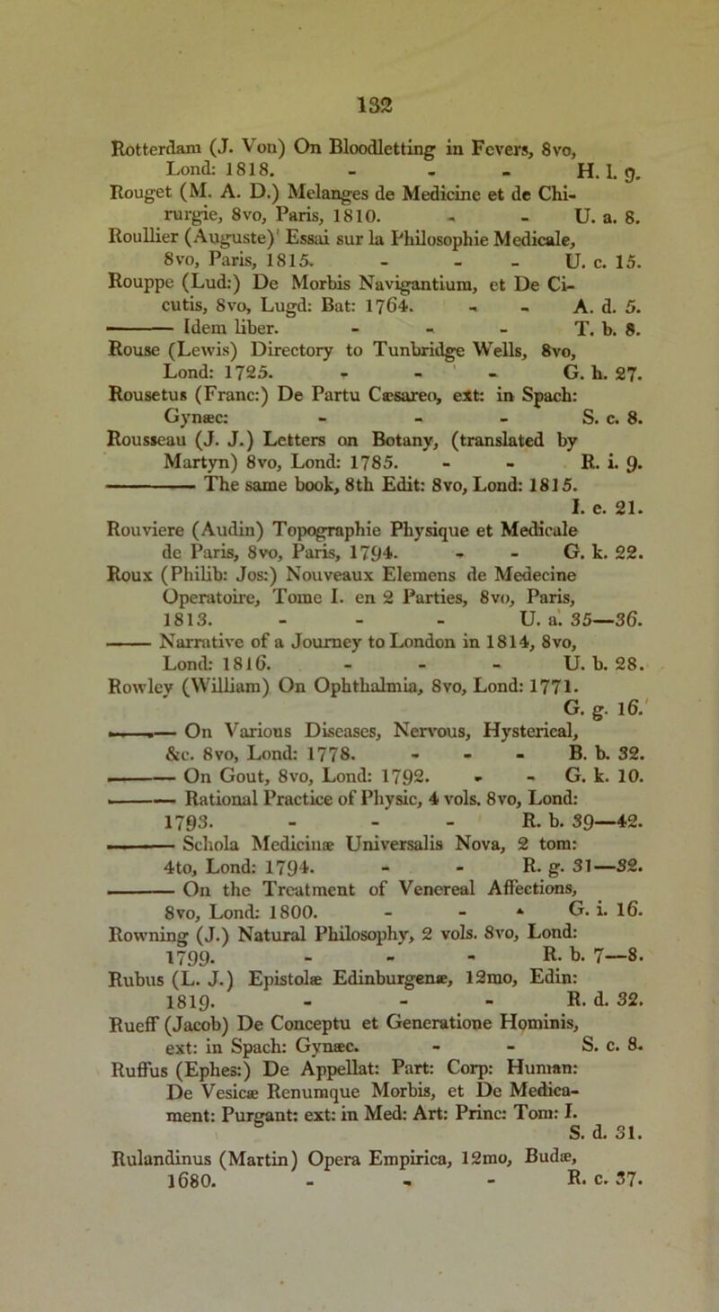 Rotterdam (J. Von) On Bloodletting in Fevers, 8vo, Lond: 1818. - - - H. 1. 9. Rouget (M. A. D.) Melanges de Medicine et de Chi- rurgie, 8vo, Paris, 1810. - - U. a. 8. Roullier (Auguste)' Essai sur la Philosophie Medicale, 8vo, Paris, 1815. - - - U. c. 15. Rouppe (Lud:) De Morbis Navigantium, et De Ci- cutis, Svo, Lugd: Bat: 1764. - A. d. 5. — — Idem liber. - - - T. b. 8. Rouse (Lewis) Directory to Tunbridge Wells, 8vo, Lond: 1725. - ’ G. h. 27. Rousetus (Franc:) De Partu Ctesareo, ext: in Spach: Gynsec: - - - S. c. 8. Rousseau (J. J.) Letters on Botany, (translated by Martyn) 8vo, Lond: 1785. - - R. i. 9- The same book, 8th Edit: 8vo, Lond: 1815. I. e. 21. Rouviere (Audin) Topographie Physique et Medicale de Paris, 8vo, Paris, 1794- - - G. k. 22. Roux (Philib: Jos:) Nouveaux Elemens de Medecine Operatoire, Tome I. en 2 Parties, Svo, Paris, 1813. - - - U. a. 35—36. Narrative of a Journey to London in 1814, 8vo, Lond: 1816. - - - U. b. 28. Rowlev (William) On Ophthalmia, Svo, Lond: 1771- G. g. 16. ... .— On Various Diseases, Nervous, Hysterical, &c. 8vo, Lond: 1778. - - - B. b. 32. — On Gout, 8vo, Lond: 1792. » - G. k. 10. ——— Rational Practice of Physic, 4 vols. 8vo, Lond: 1793. - - R. b. 39—42. Schola Medicinoe Universalis Nova, 2 tom: 4to, Lond: 179*- - - R- g- 31—32. On the Treatment of Venereal Affections, 8vo, Lond: 1800. - - * G. i. 16. Rowning (J.) Natural Philosophy, 2 vols. 8vo, Lond: 1799. - R- b. 7—8. Rubus (L. J.) Epistolse Edinburgene, 12mo, Edin: 1819. - - - R. d. 32. Rucff (Jacob) De Conceptu et Generatione Hominis, ext: in Spach: Gynsec. - - S. c. 8. Ruffus (Eplies:) De Appellat: Part: Corp: Human: De Vesicse Renumque Morbis, et De Medica- ment: Purgant: ext: in Med: Art: Princ: Tom: I. S. d. 31. Rulandinus (Martin) Opera Empirics, 12mo, Buds, 1680. - - - R. c. 37.