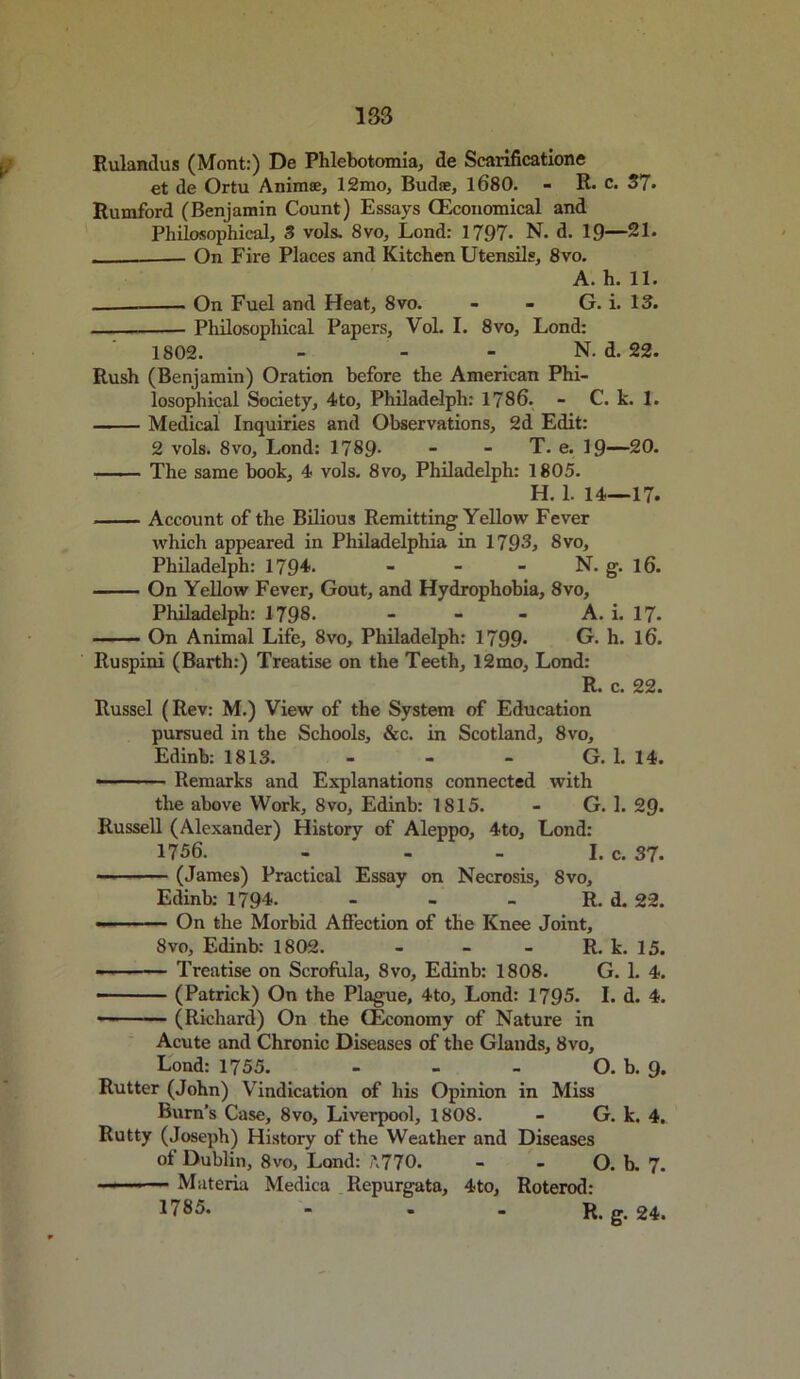 Rulandus (Mont:) De Phlebotomia, de Scarificatione et de Ortu Anima?, 12mo, Budae, 1680. - R. c. 37. Rumford (Benjamin Count) Essays (Economical and Philosophical, 3 vols. 8vo, Lond: 1797. N. d. 19—21. - - On Fire Places and Kitchen Utensils, 8vo. A. h. 11. . On Fuel and Heat, 8vo. - - G. i. 13. Philosophical Papers, Vol. I. 8vo, Lond: 1802. - - - N. d. 22. Rush (Benjamin) Oration before the American Phi- losophical Society, 4to, Philadelph: 1786. - C. k. 1. Medical Inquiries and Observations, 2d Edit: 2 vols. 8vo, Lond: 1789- T. e. 19—20. —— The same book, 4 vols. 8vo, Philadelph: 1805. H. 1. 14—17. Account of the Bilious Remitting Yellow Fever which appeared in Philadelphia in 1793, 8vo, Philadelph: 1794. - - - N. g. 16. On Yellow Fever, Gout, and Hydrophobia, 8vo, Philadelph: 1798. - - - A. i. 17- On Animal Life, 8vo, Philadelph: 1799* G. h. 16. Ruspini (Barth:) Treatise on the Teeth, 12mo, Lond: R. c. 22. Russel (Rev: M.) View of the System of Education pursued in the Schools, &c. in Scotland, 8vo, Edinb: 1813. - - - G. 1. 14. Remarks and Explanations connected with the above Work, 8vo, Edinb: 1815. - G. 1. 29- Russell (Alexander) History of Aleppo, 4to, Lond: 1756. - I. c. 37. - (James) Practical Essay on Necrosis, 8vo, Edinb: 1794. - - - R. d. 22. ■■■■ On the Morbid Affection of the Knee Joint, 8vo, Edinb: 1802. - - - R. k. 15. Treatise on Scrofula, 8vo, Edinb: 1808. G. 1. 4. - (Patrick) On the Plague, 4to, Lond: 1795. I. d. 4. • (Richard) On the (Economy of Nature in Acute and Chronic Diseases of the Glands, 8vo, Lond: 1755. - - - O. b. 9. Rutter (John) Vindication of his Opinion in Miss Burn’s Case, 8vo, Liverpool, 1808. - G. k. 4. Rutty (Joseph) History of the Weather and Diseases of Dublin, 8vo, Lond: '770. - - O. b. 7. ■ ■ ■ Materia Medica Repurgata, 4to, Roterod: