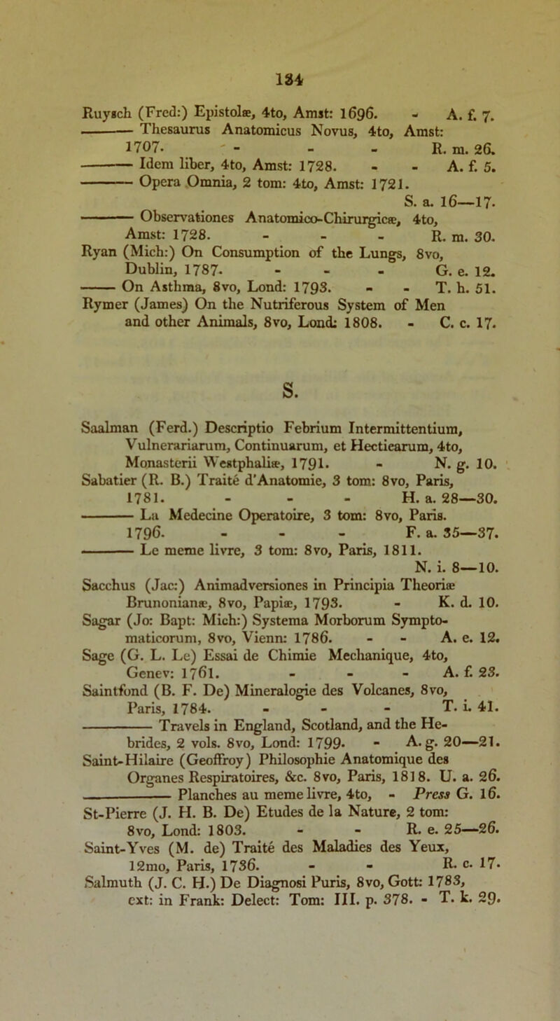 Thesaurus Anatomicus Novus, 4to, Amst: 1707. ' - - - R. m. 26. Idem liber, 4to, Amst: 1728. - - A. f. 5. Opera Omnia, 2 tom: 4to, Amst: 1721. S. a. 16—17- Observationes Anatomico-Chirurgic®, 4to, Amst: 1728. - - - R. m. 30. Ryan (Mich:) On Consumption of the Lungs, 8vo, Dublin, 1787- - - - G. e. 12. On Asthma, 8vo, Lond: 1793. - - T. h. 51. Rymer (James) On the Nutriferous System of Men and other Animals, 8vo, Lond: 1808. - C. c. 17. s. Saalman (Ferd.) Descriptio Febrium Intermittentium, Vulnerariarum, Continuarum, et Hectiearum, 4to, Monasterii Westphalise, 179L - N. g. 10. Sabatier (R. B.) Traite d’Anatomie, 3 tom: 8vo, Paris, 1781. - - - H. a. 28—30. La Medecine Operatoire, 3 tom: 8vo, Paris. 1796. - - - F. a. 35—37. Le meme livre, 3 tom: 8vo, Paris, 1811. N. i. 8—10. Sacchus (Jac:) Animadversiones in Principia Theorioe Brunoniansc, 8vo, Papia:, 1793- - K. d. 10. Sagar (Jo: Bapt: Mich:) Systema Morborum Sympto- maticorum, 8vo, Vienn: 1786. - - A. e. 12. Sage (G. L. Le) Essai de Chimie Meclianique, 4to, Genev: 1761. - - A. f. 23. Saintfond (B. F. De) Mineralogie des Volcanes, 8vo, Paris, 1784. - - - T. i. 41. Travels in England, Scotland, and the He- brides, 2 vols. 8 vo, Lond: 1799- - A. g. 20—21. Saint-Hilaire (Geoffroy) Philosophie Anatomique des Organes Respiratoires, &c. 8vo, Paris, 1818. U. a. 26. Planches au meme livre, 4to, - Press G. 16. St-Pierre (J. H. B. De) Etudes de la Nature, 2 tom: 8vo, Lond: 1803. - - R. e. 25—26. Saint-Yves (M. de) Traite des Maladies des Yeux, 12mo, Paris, 1736. - - R. c. 17* Salmuth (J. C. H.) De Diagnosi Puris, 8vo, Gott: 1783, ext: in Frank: Delect: Tom: III. p. 378. - T. k. 29*