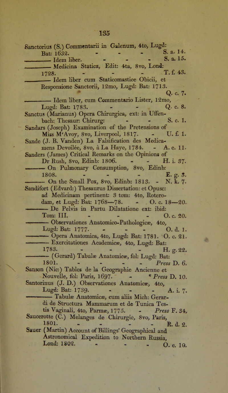 Sanctorius (S.) Commentarii in Galenum, 4 to, Lugd: Bat; 1632. S. a. 14. - Idem liber. - - - S. a. 15. — Medicina Statica, Edit: 4ta, 8vo, Lond: 1728. - T. f. 43. — Idem liber cum Staticomastice Obicii, et Responsione Sanctorii, 12mo, Lugd: Bat: 1713. * Q. c. 7. — Idem liber, cum Commentario Lister, 12mo, Lugd: Bat: 1783. - - Q- c. 8. Sanctus (Marianus) Opera Chirurgica, ext: in Uffen- bach: Thesaur: Chirurg: - - S. c. 1. Sandars (Joseph) Examination of the Pretensions of Miss M'Avoy, 8vo, Liverpool, 1817. - U. f. 1. Sande (J. B. Vanden) La Falsification des Medica- mens Devoilee, 8vo, a La Haye, 1784. - A. e. 11. Sanders (James) Critical Remarks on the Opinions of Dr Rush, 8vo, Edinb: 1806. - - H. i. 37- ——— On Pulmonary Consumption, 8vo, Edinb: 1808. - - - E. g. 3. On the Small Pox, 8vo, Edinb: 1813. - N. k. 7> Sandifort (Edvard:) Thesaurus Dissertation: et Opusc: ad Medicinam pertinent: 3 tom: 4to, Rotero- dam, et Lugd: Bat: 1768—78. - O. c. 18—20. - De Pelvis in Partu Dilatatione ext: ibid: Tom: III. - - - O. c. 20. Observationes Anatomico-Pathologic®, 4to, Lugd: Bat: 1777- - - - O. d. 1. - —,— Opera Anatomica, 4to, Lugd: Bat: 1781. 'O. c. 21. Exercitationes Academic®, 4to, Lugd: Bat: 1783. - - . H. g. 22. (Gerard) Tabula Anatomic®, fol: Lugd: Bat: 1801. - - - Press D. 6. Sanson (Nic:) Tables de la Geographic Ancienne et Nouvelle, fol: Paris, 1697- - * Press D. 10. Santorinus (J. D.) Observationes Anatomic®, 4to, Lugd: Bat: 1739- - - A. i. 7. — ■ Tabul® Anatomic®, cum aliis Mich: Gerar- di de Structura Mammarum et de Tunica Tes- tis Vaginali, 4to, Parm®, 1775. - Press F. 34, Saucerotte (C.) Melanges de Chirurgie, 8vo, Paris, 1801. - - . R. d. 2. Sauer (Martin) Account of Billings’ Geograpliical and Astronomical Expedition to Northern Russia, Lond: 1802. - - - O. e. 10. v