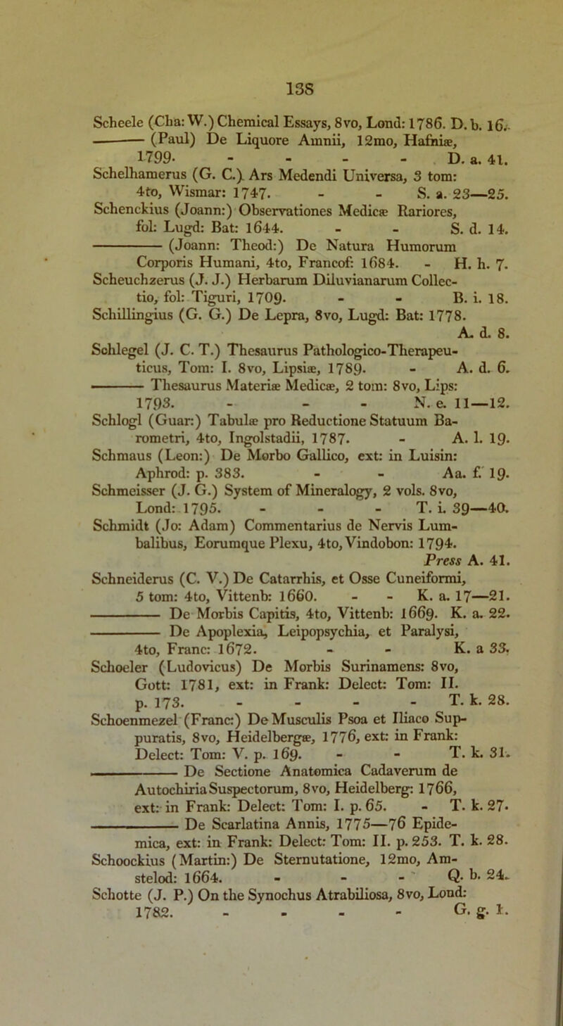 13S Scheele (Cba:W.) Chemical Essays, 8vo, Lond: 1786. D.b. 16. (Paul) De Liquore Amnii, 12mo, Hafhi®, 1799 D. a. 41. Schelhamerus (G. C.) Ars Medendi Uni versa, 3 tom: 4to, Wismar: 1747. - - S. a. 23—25. Schenckius (Joann:) Observations Medic® Rariores, fol: Lugd: Bat: 1644. - - S. d. 14. (Joann: Theod:) De Natura Humorum Corporis Humani, 4to, Francof: 1684. - H. h. 7. Scheuchzerus (J. J.) Herbarum Diluvianarum Collec- tio, fol: Tiguri, 1709- - - B. i. 18. Scliillingius (G. G.) De Lepra, 8vo, Lugd: Bat: 1778. A. d. 8. Sohlegel (J. C. T.) Thesaurus Pathologico-Therapeu- ticus, Tom: I. 8vo, Lipsi®, 1789* - A. d. 6. ■ Thesaurus Materi® Medic®, 2 tom: 8vo, Lips: 1793. - - - N. e. 11—12. Schlogl (Guar:) Tabulae pro Reductione Statuum Ba- rometri, 4to, Ingolstadii, 1787. - A. 1. 19. Schmaus (Leon:) De Morbo Gallico, ext: in Luisin: Aphrod: p. 383. - - Aa. f. 19- Schmeisser (J. G.) System of Mineralogy, 2 vols. 8vo, Lond: 1795. - - T. i. 39—40. Schmidt (Jo: Adam) Commentarius de Nervis Lum- balibus, Eorumque Plexu, 4to, Vindobon: 1794. Press A. 41. Schneiderus (C. V.) De Catarrhis, et Osse Cuneiformi, 5 tom: 4to, Vittenb: 1660. - - K. a. 17—21. De Morbis Capitis, 4to, Vittenb: 1669. K. a. 22. De Apoplexia, Leipopsychia, et Paralysi, 4to, Franc: 1672. - - K. a 33, Schoeler (Ludovicus) De Morbis Surinamens: 8vo, Gott: 1781, ext: in Frank: Delect: Tom: II. p. 173. - - - - T. k. 28. Schoenmezel (Franc:) DeMusculis Psoa et Iliaco Sup- puratis, 8vo, Heidelberg®, 1776, ext: in Frank: Delect: Tom: V. p. 169. - - T. k. 31. De Sectione Anatomica Cadaverum de AutochiriaSuspectorum, 8vo, Heidelberg: 1766, ext: in Frank: Delect: Tom: I. p. 65. - T. k. 27- De Scarlatina Annis, 1775—76 Epide- mica, ext: in Frank: Delect: Tom: II. p.253. T. k. 28. Schoockius (Martin:) De Sternutatione, 12mo, Am- stelod: 1664. - - - Q- h. 24. Schotte (J. P.) On the Synochus Atrabiliosa, 8vo, Lond: 1782. - - - - G. g. 1.