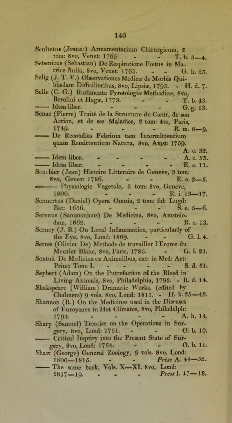 HO Scultetui (Joann.) Armamentarium Chirurgicum, 2 tom: 8 vo, Venet: 1765 - - T. b. 3 4. Sebenicus (Sebastian) De Respiratione Foetus in Ma- trice fiulla, 8vo, Venet: 1765. - G. h. 23. Selig (J. T. V.) Observationes Medic® de Morbis Qui- biisdam Difficilioribus, 8vo, Lipsi®, 1795. - H. d. 7. Selle (C. G.) Rudimenta Pyretologi® Methodic®, 8vo, Berolini et Hag®, 1773. - - T. b. 43. Idem liber. - - - G.g. IS. Senac (Pierre) Traite de la Structure du Cceur, de son Action, et de ses Maladies, 2 tom: 4to, Paris, 1749. - - - R. m. 8—9- De Recondita Febrium tam Intermittentium quam Remittentium Natura, 8vo, Amst: 1759- A. c. 32. Idem liber. - - - A. c. 3S. Idem liber. - - - - E. c. 11. Sent bier (Jean) Histoire Litteraire de Geneve, 3 tom: 8vo, Genev: 1786. - - E. e. 3—5. — Physiologie Vegetale, 5 tom: 8vo, Geneve, 1800. - - R. i. 13—17. Sennertus (Daniel) Opera Omnia, 2 tom: fol: Lugd: Bat: 1656. ... S. e. 5—6. Serenus (Sammonicus) De Medicina, 8vo, Amstelo- dam, 1662. - - - R. c. 13. Semey (J. B.) On Local Inflammation, particularly of the Eye, 8vo, Lend: 18O9. - - G. 1. 4. Serres (Olivier De) Methode de travailler l’Ecorce du Meurier Blanc, 8vo, Paris, 1785. - G. i. 21. Sextus. De Medicina ex Animalibus, ext: in Med: Art: Princ: Tom: I. - S. d. 31. Seybert (Adam) On the Putrefaction of the Blood in Living Animals, 8vo, Philadelphia, 1793. - R. d. 14. Shakspeare (William) Dramatic Works, (edited by Chalmers) 9 vols. 8vo, Lond: 1811. - H. k. 35—43. Shannon (R.) On the Medicines used in the Diseases of Europeans in Hot Climates, 8vo, Philadelph: 1794. - A. h. 14. Sharp (Samuel) Treatise on the Operations in Sur- gery, 8vo, Lond: 1751. - - O. b. 10. Critical Inquiry into the Present State of Sur- gery, 8vo, Lond: 1754. - - O. b. 11. Shaw (George) General Zoology, 9 vols. 8vo, Lond: 1800—1815. - - Press A. 44—52. The same book, Vols. X—XI. 8vo, Lond: 3847—19. - - Press I. 17—18.