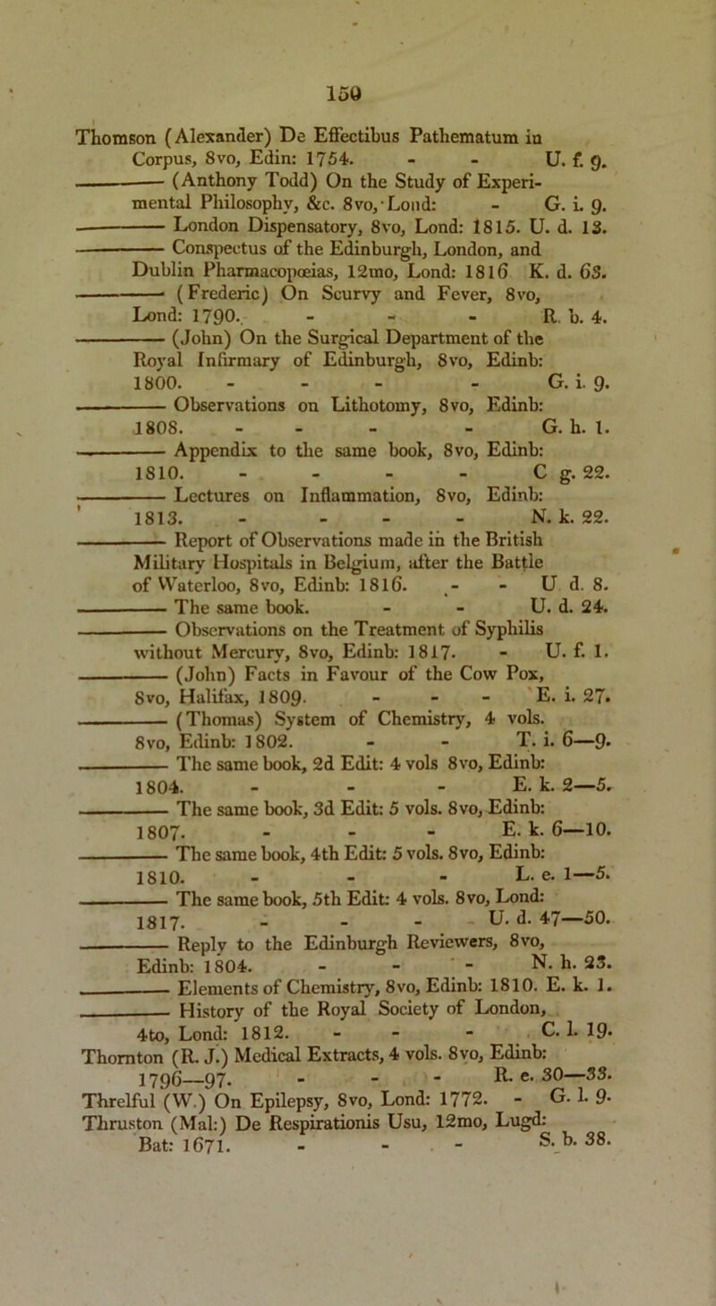 15a Thomson (Alexander) De Effectibus Pathematum in Corpus, 8vo, Edin: 1754. - - U. f. g. (Anthony Todd) On the Study of Experi- mental Philosophy, &c. 8vo,Lond: - G. i. g. - London Dispensatory, 8vo, Lond: 1815. U. d. 13. Conspectus of the Edinburgh, London, and Dublin Pharmacopoeias, 12mo, Lond: 1816 K. d. 63. (Frederic) On Scurvy and Fever, 8vo, Lond: 1790.. - - - R. b. 4. (John) On the Surgical Department of the Royal Infirmary of Edinburgh, 8vo, Edinb: 1800. - - - - G.i.g. Observations on Lithotomy, 8vo, Edinb: 1808. - - - G. h. 1. — Appendix to the same book, 8vo, Edinb: 1810. - - - - C g. 22. Lectures on Inflammation, 8vo, Edinb: 1813. - - N. k. 22. Report of Observations made in the British Military Hospitals in Belgium, after the Battle of Waterloo, 8vo, Edinb: 1816. - - U d. 8. The same book. - - U. d. 24. Observations on the Treatment of Syphilis without Mercury, 8vo, Edinb: 1817- - U. f. 1. (John) Facts in Favour of the Cow Pox, Svo, Halifax, 1809- - - - E. i. 27* (Thomas) System of Chemistry, 4 vols. 8 vo, Edinb: 1802. - - T. i. 6—9* The same book, 2d Edit: 4 vols 8vo, Edinb: 1804. — — - E. k. 2—5. The same book, 3d Edit: 5 vols. 8vo, Edinb: 1807. - E. k. 6—10. The same book, 4th Edit: 5 vols. 8vo, Edinb: 1810. - - - L. e. 1—5. The same book, 5th Edit: 4 vols. 8vo, Lond: 1817. - - - U. d. 47—50. Reply to the Edinburgh Reviewers, 8vo, Edinb: 1804. - - - N. h. 23. Elements of Chemistry, 8vo, Edinb: 1810. E. k. 1. History of the Royal Society of London, 4to, Lond: 1812. - - - C. 1. 19- Thornton (R. J.) Medical Extracts, 4 vols. 8vo, Edinb: 1796—97- - - * R- e- 3°—33' Threlful (W.) On Epilepsy, 8vo, Lond: 1772. - G. 1. 9- Thruston (Mai:) De Respirationis Usu, 12mo, Lugd: Bat: 1671. - s- b- 38*