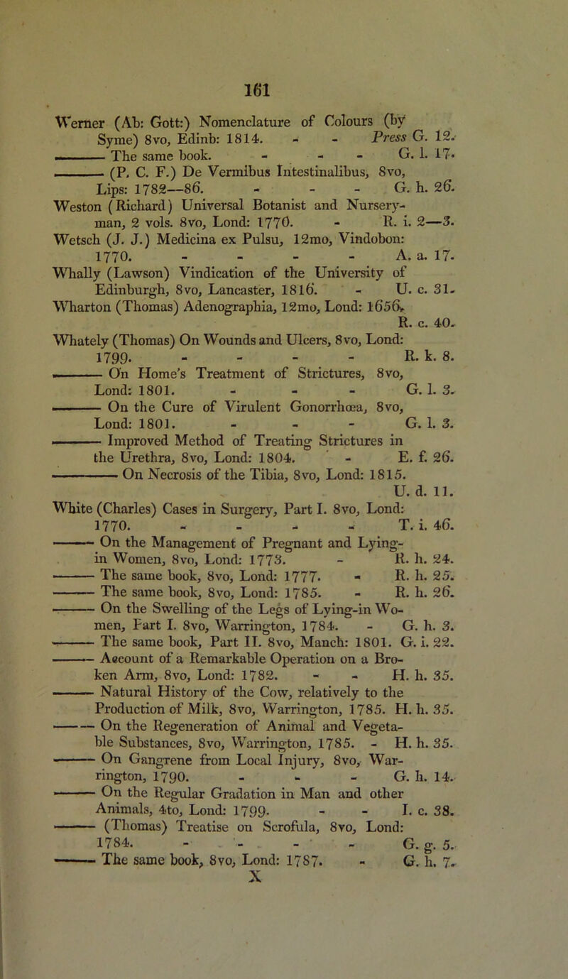 Werner (Ab: Gott:) Nomenclature of Colours (by Syme) 8vo, Edinb: 1814. - - Press G. 12. — — The same book. - - - G. 1. 17* .... (P. C. F.) De Vermlbus Intestinalibus, 8vo, Lips: 1782—86. - - - G. h. 26. Weston (Richard) Universal Botanist and Nursery- man, 2 vols. 8vo, Lond: 1770. - R. i. 2—3. Wetsch (J. J.) Medicina ex Pulsu, 12mo, Vindobon: 1770. - A. a. 17- Whally (Lawson) Vindication of the University of Edinburgh, 8vo, Lancaster, 1816. - U. c. 31- Wharton (Thomas) Adenographia, 12mo, Lond: 1656*. R. c. 40. Whately (Thomas) On Wounds and Ulcers, 8vo, Lond: 1799. - - - - R. k. 8. . On Home’s Treatment of Strictures, 8vo, Lond: 1801. - - - G. 1. 3. . On the Cure of Virulent Gonorrhoea, 8vo, Lond: 1801. - - - G. 1. 3. Improved Method of Treating Strictures in the Urethra, 8vo, Lond: 1804. - E. f. 26. On Necrosis of the Tibia, 8vo, Lond: 1815. U. d. 11. White (Charles) Cases in Surgery, Part I. 8vo, Lond: 1770. - T. i. 46. On the Management of Pregnant and Lying- in Women, 8vo, Lond: 1778. - R. h. 24. • - The same book, 8vo, Lond: 1777* - R. h. 25. The same book, 8vo, Lond: 1785. - R. li. 26. • On the Swelling of the Legs of Lying-in Wo- men, Fart I. 8vo, Warrington, 1784. - G. h. 3. The same book. Part II. 8vo, Manch: 1801. G. i. 22. Account of a Remarkable Operation on a Bro- ken Arm, 8vo, Lond: 1782. - - H. li. 35. Natural History of the Cow, relatively to the Production of Milk, 8vo, Warrington, 1785. H. li. 35. On the Regeneration of Animal and Vegeta- ble Substances, 8vo, Warrington, 1785. - H. h. 35. On Gangrene from Local Injury, 8vo, War- rington, 1790. G. h. 14. ■ On the Regular Gradation in Man and other Animals, 4to, Lond: 1799. - - I. c. 38. (Thomas) Treatise on Scrofula, 8vo, Lond: 1784. - - . - - G. g. 5. ■ The same book, 8vo, Lond: 17S7. - G. h. 7. X